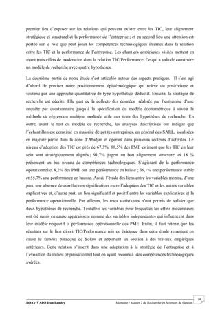 BONY YAPO Jean Landry Mémoire / Master 2 de Recherche en Sciences de Gestion
------------------------------------------------------------------------------------------------------------------------------------------------------- 74
premier lieu d’exposer sur les relations qui peuvent exister entre les TIC, leur alignement
stratégique et structurel et la performance de l’entreprise ; et en second lieu une attention est
portée sur le rôle que peut jouer les compétences technologiques internes dans la relation
entre les TIC et la performance de l’entreprise. Les chantiers empiriques visités mettent en
avant trois effets de modération dans la relation TIC/Performance. Ce qui a valu de construire
un modèle de recherche avec quatre hypothèses.
La deuxième partie de notre étude s’est articulée autour des aspects pratiques. Il s’est agi
d’abord de préciser notre positionnement épistémologique qui relève du positivisme et
soutenu par une approche quantitative de type hypothético-déductif. Ensuite, la stratégie de
recherche est décrite. Elle part de la collecte des données réalisée par l’entremise d’une
enquête par questionnaire jusqu’à la spécification du modèle économétrique à savoir la
méthode de régression multiple modérée utile aux tests des hypothèses de recherche. En
outre, avant le test du modèle de recherche, les analyses descriptives ont indiqué que
l’échantillon est constitué en majorité de petites entreprises, en général des SARL, localisées
en majeure partie dans la zone d’Abidjan et opérant dans plusieurs secteurs d’activités. Le
niveau d’adoption des TIC est près de 67,3%. 88,5% des PME estiment que les TIC en leur
sein sont stratégiquement alignés ; 91,7% jugent un bon alignement structurel et 18 %
présentent un bas niveau de compétences technologiques. S’agissant de la performance
opérationnelle, 8,2% des PME ont une performance en baisse ; 36,1% une performance stable
et 55,7% une performance en hausse. Aussi, l’étude des liens entre les variables montre, d’une
part, une absence de corrélations significatives entre l’adoption des TIC et les autres variables
explicatives et, d’autre part, un lien significatif et positif entre les variables explicatives et la
performance opérationnelle. Par ailleurs, les tests statistiques n’ont permis de valider que
deux hypothèses de recherche. Toutefois les variables pour lesquelles les effets modérateurs
ont été remis en cause apparaissent comme des variables indépendantes qui influencent dans
leur modèle respectif la performance opérationnelle des PME. Enfin, il faut retenir que les
résultats sur le lien direct TIC/Performance mis en évidence dans cette étude remettent en
cause le fameux paradoxe de Solow et apportent un soutien à des travaux empiriques
antérieurs. Cette relation s’inscrit dans une adaptation à la stratégie de l’entreprise et à
l’évolution du milieu organisationnel tout en ayant recours à des compétences technologiques
avérées.
 