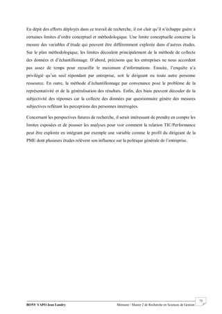 BONY YAPO Jean Landry Mémoire / Master 2 de Recherche en Sciences de Gestion
------------------------------------------------------------------------------------------------------------------------------------------------------- 75
En dépit des efforts déployés dans ce travail de recherche, il est clair qu’il n’échappe guère à
certaines limites d’ordre conceptuel et méthodologique. Une limite conceptuelle concerne la
mesure des variables d’étude qui peuvent être différemment explorée dans d’autres études.
Sur le plan méthodologique, les limites découlent principalement de la méthode de collecte
des données et d’échantillonnage. D’abord, précisons que les entreprises ne nous accordent
pas assez de temps pour recueillir le maximum d’informations. Ensuite, l’enquête n’a
privilégié qu’un seul répondant par entreprise, soit le dirigeant ou toute autre personne
ressource. En outre, la méthode d’échantillonnage par convenance pose le problème de la
représentativité et de la généralisation des résultats. Enfin, des biais peuvent découler de la
subjectivité des réponses car la collecte des données par questionnaire génère des mesures
subjectives reflétant les perceptions des personnes interrogées.
Concernant les perspectives futures de recherche, il serait intéressant de prendre en compte les
limites exposées et de pousser les analyses pour voir comment la relation TIC/Performance
peut être explorée en intégrant par exemple une variable comme le profil du dirigeant de la
PME dont plusieurs études relèvent son influence sur la politique générale de l’entreprise.
 