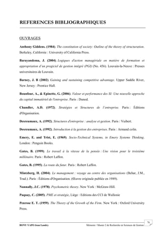 BONY YAPO Jean Landry Mémoire / Master 2 de Recherche en Sciences de Gestion
------------------------------------------------------------------------------------------------------------------------------------------------------- 76
REFERENCES BIBLIOGRAPHIQUES
OUVRAGES
Anthony Giddens. (1984). The constitution of society: Outline of the theory of structuration.
Berkeley, Californie : University of California Press.
Barayandema, J. (2004). Logiques d'action managériale en matière de formation et
appropriation d’un progiciel de gestion intégré (PGI) (No. 456). Louvain-la-Neuve : Presses
universitaires de Louvain.
Barney, J. B (2002). Gaining and sustaining competitive advantage. Upper Saddle River,
New Jersey : Prentice Hall.
Bounfour, A., & Epinette, G. (2006). Valeur et performance des SI: Une nouvelle approche
du capital immatériel de l'entreprise. Paris : Dunod.
Chandler, A.D. (1972). Stratégies et Structures de l’entreprise. Paris : Éditions
d'Organisation.
Desreumaux, A. (1992). Structures d'entreprise : analyse et gestion. Paris : Vuibert.
Desreumaux, A. (1992). Introduction à la gestion des entreprises. Paris : Armand colin.
Emery, E. and Trist, E. (1969). Socio-Technical Systems, in Emery Systems Thinking.
London : Penguin Books.
Gates, B. (1999). Le travail à la vitesse de la pensée : Une vision pour le troisième
millénaire. Paris : Robert Laffon.
Gates, B. (1995). La route du futur. Paris : Robert Laffon.
Mintzberg, H. (2004). Le management : voyage au centre des organisations (Behar, J.M.,
Trad.). Paris : Éditions d'Organisation. (Œuvre originale publiée en 1989).
Nunnally, J.C. (1978). Psychometric theory. New York : McGraw-Hill.
Paquay, C. (2005). PME et stratégie, Liège : Editions des CCI de Wallonie
Penrose E. T. (1959). The Theory of the Growth of the Firm. New York : Oxford University
Press.
 