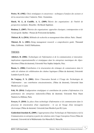 BONY YAPO Jean Landry Mémoire / Master 2 de Recherche en Sciences de Gestion
------------------------------------------------------------------------------------------------------------------------------------------------------- 77
Porter, M. (1982). Choix stratégiques et concurrence : techniques d’analyse des secteurs et
de la concurrence dans l’industrie. Paris : Economica.
Hatch, M. J., & Cunliffe, A. L. (2009). Théorie des organisations: de l'intérêt de
perspectives multiples. Bruxelles : De Boeck Supérieur.
Rouleau, L. (2007). Théories des organisations: approches classiques, contemporaines et de
l'avant-garde. Québec : Presses de l'Université du Québec.
Thiétart, R. A. (2014). Méthodes de recherche en management-4ème édition. Paris : Dunod.
Thietart, R. A. (2001). Doing management research: a comprehensive guide. Thousand
Oaks, Californie : SAGE Publications.
THESES
Aldebert, B. (2006). Technologies de l'information et de la communication et innovation:
implications organisationnelles et stratégiques dans les entreprises touristiques des Alpes-
Maritimes (Thèse de doctorat), Université Nice Sophia Antipolis, Nice.
Buzon, L. (2006). Contribution à la structuration des échanges de connaissances dans le
cadre de relations de collaboration des chaînes logistiques (Thèse de doctorat), Université
Lumière-Lyon II, Lyon.
De Vaujany, F. X. (2001). Gérer l’Innovation Sociale à l’Usage des Technologies de
l’Information : une contribution structurationniste, (Thèse de doctorat), Université Jean
Moulin Lyon 3, Lyon.
Feki, M. (2014). Configurations stratégiques et contribution du système d’information à la
performance des entreprises industrielles (Thèse de doctorat). Université Paris Ouest
Nanterre La Défense, Paris.
Fereyre, F. (2010). La place d'une technologie d'information et de communication dans le
processus de structuration d'une organisation : le cas de l'usage d'une messagerie
électronique (Thèse de doctorat). Université Jean Moulin-Lyon III, Lyon.
Guiderdoni-Jourdain K, (2009). L'appropriation d'une Technologie de l'Information et de la
Communication en entreprise à partir des relations entre Usage Conception-Vision (Thèse de
doctorat). Université de la Méditerranée-Aix-Marseille II, Marseille.
 