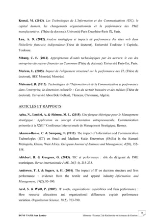 BONY YAPO Jean Landry Mémoire / Master 2 de Recherche en Sciences de Gestion
------------------------------------------------------------------------------------------------------------------------------------------------------- 78
Kossaï, M. (2013). Les Technologies de L’Information et des Communications (TIC), le
capital humain, les changements organisationnels et la performance des PME
manufacturières. (Thèse de doctorat). Université Paris Dauphine-Paris IX, Paris.
Luu, A. D. (2012). Analyse stratégique et impacts de performance des sites web dans
l'hôtellerie française indépendante (Thèse de doctorat). Université Toulouse 1 Capitole,
Toulouse.
Mbang, C. E. (2012). Appropriation d’outils technologiques par les acteurs: le cas des
entreprises du secteur financier au Cameroun (Thèse de doctorat). Université Paris-Est, Paris.
Meriem, L. (2005). Impact de l'alignement structurel sur la performance des TI, (Thèse de
doctorat), HEC Montréal, Montréal.
Mohamed, B. (2015). Technologies de l’Information et de la Communication et performance
dans l’entreprise, la dimension culturelle : Cas du secteur bancaire et des médias (Thèse de
doctorat). Université Abou Bekr Belkaid, Tlemcen, Chetouane, Algérie.
ARTICLES ET RAPPORTS
Acha, N., Louitri, A. & Sidmou, M. L. (2015). Une fresque théorique pour le Management
stratégique : Application au concept d’orientation entrepreunariale. Communication
présentée à la XXIIIe
Conférence Internationale de Management Stratégique, Rennes.
Akomea-Bonsu, C. & Sampong, F. (2012). The impact of Information and Communication
Technologies (ICT) on Small and Medium Scale Enterprises (SMEs) in the Kumasi
Metropolis, Ghana, West Africa. European Journal of Business and Management, 4(20), 152-
158.
Aldebert, B. & Gueguen, G. (2013). TIC et performance : rôle du dirigeant de PME
touristiques. Revue internationale PME, 26(3-4), 213-233.
Andersen, T. J. & Segars, A. H. (2001). The impact of IT on decision structure and firm
performance : evidence from the textile and apparel industry. Information and
Management, 39(2), 85-100.
Aral, S. & Weill, P. (2007). IT assets, organizational capabilities and firm performance :
How resource allocations and organizational differences explain performance
variation. Organization Science, 18(5), 763-780.
 