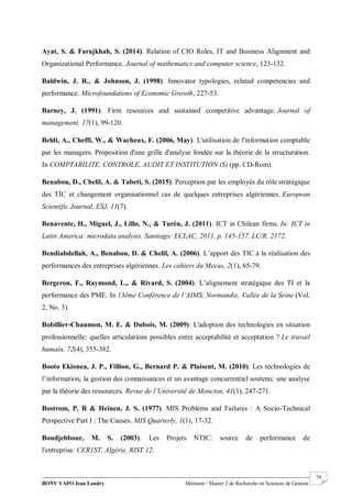 BONY YAPO Jean Landry Mémoire / Master 2 de Recherche en Sciences de Gestion
------------------------------------------------------------------------------------------------------------------------------------------------------- 79
Ayat, S. & Farajkhah, S. (2014). Relation of CIO Roles, IT and Business Alignment and
Organizational Performance. Journal of mathematics and computer science, 123-132.
Baldwin, J. R., & Johnson, J. (1998). Innovator typologies, related competencies and
performance. Microfoundations of Economic Growth, 227-53.
Barney, J. (1991). Firm resources and sustained competitive advantage. Journal of
management, 17(1), 99-120.
Beldi, A., Cheffi, W., & Wacheux, F. (2006, May). L'utilisation de l'information comptable
par les managers. Proposition d'une grille d'analyse fondée sur la théorie de la structuration.
In COMPTABILITE, CONTROLE, AUDIT ET INSTITUTION (S) (pp. CD-Rom).
Benabou, D., Chelil, A. & Tabeti, S. (2015). Perception par les employés du rôle stratégique
des TIC et changement organisationnel cas de quelques entreprises algériennes. European
Scientific Journal, ESJ, 11(7).
Benavente, H., Miguel, J., Lillo, N., & Turén, J. (2011). ICT in Chilean firms. In: ICT in
Latin America: microdata analysis. Santiago: ECLAC, 2011. p. 145-157. LC/R. 2172.
Bendiabdellah, A., Benabou, D. & Chelil, A. (2006). L’apport des TIC à la réalisation des
performances des entreprises algériennes. Les cahiers du Mecas, 2(1), 65-79.
Bergeron, F., Raymond, L., & Rivard, S. (2004). L’alignement stratégique des TI et la
performance des PME. In 13ème Conférence de l’AIMS, Normandie, Vallée de la Seine (Vol.
2, No. 3).
Bobillier-Chaumon, M. E. & Dubois, M. (2009). L'adoption des technologies en situation
professionnelle: quelles articulations possibles entre acceptabilité et acceptation ? Le travail
humain, 72(4), 355-382.
Booto Ekionea, J. P., Fillion, G., Bernard P. & Plaisent, M. (2010). Les technologies de
l’information, la gestion des connaissances et un avantage concurrentiel soutenu: une analyse
par la théorie des ressources. Revue de l’Université de Moncton, 41(1), 247-271.
Bostrom, P. R & Heinen, J. S. (1977). MIS Problems and Failures : A Socio-Technical
Perspective Part I : The Causes. MIS Quarterly, 1(1), 17-32.
Boudjebbour, M. S. (2003). Les Projets NTIC: source de performance de
l'entreprise. CER1ST, Algérie, RIST 12.
 