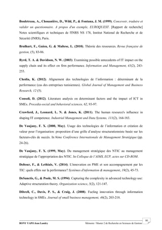 BONY YAPO Jean Landry Mémoire / Master 2 de Recherche en Sciences de Gestion
------------------------------------------------------------------------------------------------------------------------------------------------------- 80
Bouletreau, A., Chouanïère, D., Wild, P., & Fontana, J. M. (1999). Concevoir, traduire et
valider un questionnaire. A propos d'un exemple, EUROQUEST. [Rapport de recherche]
Notes scientifiques et techniques de l'INRS NS 178, Institut National de Recherche et de
Sécurité (INRS), Paris.
Brulhart, F., Guieu, G. & Maltese, L. (2010). Théorie des ressources. Revue française de
gestion, (5), 83-86.
Byrd, T. A. & Davidson, N. W. (2003). Examining possible antecedents of IT impact on the
supply chain and its effect on firm performance. Information and Management, 41(2), 243-
255.
Chedia, K. (2012). Alignement des technologies de l’information : déterminant de la
performance (cas des entreprises tunisiennes). Global Journal of Management and Business
Research, 12 (5).
Consoli, D. (2012). Literature analysis on determinant factors and the impact of ICT in
SMEs. Procedia-social and behavioral sciences, 62, 93-97.
Crawford, J., Leonard, L. N. & Jones, K. (2011). The human resource's influence in
shaping IT competence. Industrial Management and Data Systems, 111(2), 164-183.
De Vaujany, F. X. (2000, May). Usage des technologies de l’information et création de
valeur pour l’organisation: proposition d’une grille d’analyse structurationniste basée sur les
facteurs-clés de succès. In 9ème Conférence Internationale de Management Stratégique (pp.
24-26).
De Vaujany, F. X. (1999, May). Du management stratégique des NTIC au management
stratégique de l’appropriation des NTIC. In Colloque de l’AIMS, ECP, actes sur CD-ROM.
Deltour, F., & Lethiais, V. (2014). L'innovation en PME et son accompagnement par les
TIC: quels effets sur la performance? Systèmes d'information & management, 19(2), 45-73.
DeSanctis, G., & Poole, M. S. (1994). Capturing the complexity in advanced technology use:
Adaptive structuration theory. Organization science, 5(2), 121-147.
Dibrell, C., Davis, P. S., & Craig, J. (2008). Fueling innovation through information
technology in SMEs. Journal of small business management, 46(2), 203-218.
 