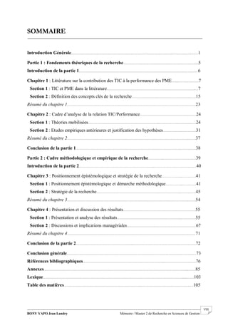 BONY YAPO Jean Landry Mémoire / Master 2 de Recherche en Sciences de Gestion
------------------------------------------------------------------------------------------------------------------------------------------------------- VIII
SOMMAIRE
Introduction Générale……………………………………………………………………………..…………….……1
Partie 1 : Fondements théoriques de la recherche………………………………………………………...5
Introduction de la partie 1……………………………………………………………………………….…….……6
Chapitre 1 : Littérature sur la contribution des TIC à la performance des PME…...………………7
Section 1 : TIC et PME dans la littérature………………………….…………………………………….……7
Section 2 : Définition des concepts clés de la recherche………………….……………………….……15
Résumé du chapitre 1…………………………………………………………………………………………….……23
Chapitre 2 : Cadre d’analyse de la relation TIC/Performance…………………………………….……24
Section 1 : Théories mobilisées……………………………………………………...…………….……….……24
Section 2 : Etudes empiriques antérieures et justification des hypothèses……………..…………31
Résumé du chapitre 2…………………………………………………………………………………………….……37
Conclusion de la partie 1………………………………………………………………………………..…….……38
Partie 2 : Cadre méthodologique et empirique de la recherche…………..…………………….…39
Introduction de la partie 2………………………………………………………...………………………….……40
Chapitre 3 : Positionnement épistémologique et stratégie de la recherche……………...…………41
Section 1 : Positionnement épistémologique et démarche méthodologique…………...…………41
Section 2 : Stratégie de la recherche………………………………………………………………..…….……45
Résumé du chapitre 3…………………………………………………………………………………………….……54
Chapitre 4 : Présentation et discussion des résultats………………………………………………………55
Section 1 : Présentation et analyse des résultats………………………………………………...…………55
Section 2 : Discussions et implications managériales……………………………………………………67
Résumé du chapitre 4…………………………………………………………………………………………….……71
Conclusion de la partie 2…………………………………………..………………………………………….……72
Conclusion générale…………………………………………………………………………………….……….……73
Références bibliographiques……………………………………………………………..………………….……76
Annexes……………………………………………………………………………………………………………....……85
Lexique…………………….……………………………………………………………………………………......……103
Table des matières………………………………………………………….…………………………………….…105
 