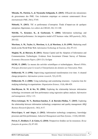 BONY YAPO Jean Landry Mémoire / Master 2 de Recherche en Sciences de Gestion
------------------------------------------------------------------------------------------------------------------------------------------------------- 82
Mbenda, M., Patricia, S., & Niyonsaba Sebigunda, E. (2015). Efficacité des mécanismes
de gouvernance des PME: Une évaluation empirique en contexte camerounais1. Revue
internationale PME, 28(1), 57-85.
Mebarki, N. (2013). TIC et performance d’entreprise: Étude d’impact-cas de quelques
entreprises Algeriennes. Les cahiers du CREAD, 104, 111-140.
Melville, N., Kraemer, K., & Gurbaxani, V. (2004). Information technology and
organizational performance: An integrative model of IT business value. MIS quarterly, 28(2),
283-322.
Morrison, A. M., Taylor, S., Morrison, A. J., & Morrison, A. D. (1999). Marketing small
hotels on the World Wide Web. Information Technology & Tourism, 2(2), 97-113.
Mughal, M., & Diawara, B. (2011). Human Capital and the Adoption of Information and
Communications Technologies: Evidence from Investment Climate Survey of Pakistan.
Economics Discussion Papers, (2011-21). En ligne
OCDE, E. (2005). La mesure des activités scientifiques et technologiques. Manuel d'Oslo,
Principes directeurs pour le recueil et l'interprétation des données sur l'innovation. Paris
Orlikowski, W. J. (1996). Improvising organizational transformation over time: A situated
change perspective. Information systems research, 7(1), 63-92.
Orlikowski, W. J. (2000). Using technology and constituting structures : A practice lens for
studying technology in organizations. Organization Science, 11(4), 404-429.
Osei-Bryson, K. M. & Ko, M. (2004). Exploring the relationship between information
technology investments and firm performance using regression splines analysis. Information
and management, 42(1), 1-13.
Pérez-Aróstegui, M. N., Bustinza-Sanchez, F. & Barrales-Molina, V. (2015). Exploring
the relationship between information technology competence and quality management. BRQ
Business Research Quarterly, 18(1), 4-17.
Pérez-López, S. and Alegre, J. (2012). Information technology competency, knowledge
processes and firm performance. Industrial Management and Data Systems, 112(4), 644-662.
Prévot, F., Brulhart, F. & Guieu, G. (2010). Perspectives fondées sur les ressources. Revue
française de gestion, (5), 87-103.
 