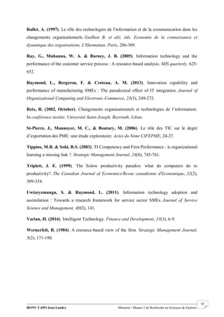 BONY YAPO Jean Landry Mémoire / Master 2 de Recherche en Sciences de Gestion
------------------------------------------------------------------------------------------------------------------------------------------------------- 83
Rallet, A. (1997). Le rôle des technologies de l'information et de la communication dans les
changements organisationnels. Guilhon B. et alii, éds, Economie de la connaissance et
dynamique des organisations, L'Harmattan, Paris, 286-309.
Ray, G., Muhanna, W. A. & Barney, J. B. (2005). Information technology and the
performance of the customer service process : A resource-based analysis. MIS quarterly, 625-
652.
Raymond, L., Bergeron, F. & Croteau, A. M. (2013). Innovation capability and
performance of manufacturing SMEs : The paradoxical effect of IT integration. Journal of
Organizational Computing and Electronic Commerce, 23(3), 249-272.
Reix, R. (2002, October). Changements organisationnels et technologies de l’information.
In conférence invitée, Université Saint-Joseph, Beyrouth, Liban.
St-Pierre, J., Monnoyer, M. C., & Boutary, M. (2006). Le rôle des TIC sur le degré
d’exportation des PME: une étude exploratoire. Actes du 8ème CIFEPME, 24-27.
Tippins, M.R. & Sohi, R.S. (2003). TI Competency and Firm Performance : is organizational
learning a missing link ?. Strategic Management Journal, 24(8), 745-761.
Triplett, J. E. (1999). The Solow productivity paradox: what do computers do to
productivity?. The Canadian Journal of Economics/Revue canadienne d'Economique, 32(2),
309-334.
Uwizeyemungu, S. & Raymond, L. (2011). Information technology adoption and
assimilation : Towards a research framework for service sector SMEs. Journal of Service
Science and Management, 4(02), 141.
Varian, H. (2016). Intelligent Technology. Finance and Development, 53(3), 6-9.
Wernerfelt, B. (1984). A resource-based view of the firm. Strategic Management Journal,
5(2), 171-180.
 