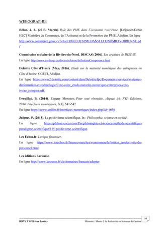 BONY YAPO Jean Landry Mémoire / Master 2 de Recherche en Sciences de Gestion
------------------------------------------------------------------------------------------------------------------------------------------------------- 84
WEBOGRAPHIE
Billon, J. L. (2013, March). Rôle des PME dans l’économie ivoirienne. [Déjeuner-Débat
HEC] Ministère du Commerce, de l’Artisanat et de la Promotion des PME, Abidjan. En ligne
http://www.commerce.gouv.ci/fichier/ROLEDESPMEDANSLECONOMIEIVOIRIENNE.pd
f
Commission scolaire de la Rivière-du-Nord. DISCAS (2006). Les archives de DISCAS.
En ligne http://www.csrdn.qc.ca/discas/reforme/definitionCompetence.html
Deloitte Côte d’Ivoire (May, 2016), Etude sur la maturité numérique des entreprises en
Côte d’Ivoire. CGECI, Abidjan.
En ligne https://www2.deloitte.com/content/dam/Deloitte/fpc/Documents/services/systemes-
dinformation-et-technologie/Cote-voire_etude-maturite-numerique-entreprises-cote-
ivoire_complet.pdf.
Drouillat, B. (2014). Evgeny Morozov, Pour tout résoudre, cliquez ici, FYP Éditions,
2014. Interfaces numériques, 3(3), 541-542
En ligne https://www.unilim.fr/interfaces-numeriques/index.php?id=1630
Juignet, P. (2015). Le positivisme scientifique. In : Philosophie, science et société.
En ligne https://philosciences.com/Pss/philosophie-et-science/methode-scientifique-
paradigme-scientifique/115-positivisme-scientifique.
Les Echos.fr. Lexique financier.
En ligne https://www.lesechos.fr/finance-marches/vernimmen/definition_productivite-du-
personnel.html
Les éditions Larousse.
En ligne http://www.larousse.fr/dictionnaires/francais/adopter
 