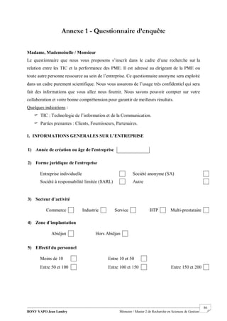 BONY YAPO Jean Landry Mémoire / Master 2 de Recherche en Sciences de Gestion
------------------------------------------------------------------------------------------------------------------------------------------------------- 86
Annexe 1 - Questionnaire d’enquête
Madame, Mademoiselle / Monsieur
Le questionnaire que nous vous proposons s’inscrit dans le cadre d’une recherche sur la
relation entre les TIC et la performance des PME. Il est adressé au dirigeant de la PME ou
toute autre personne ressource au sein de l’entreprise. Ce questionnaire anonyme sera exploité
dans un cadre purement scientifique. Nous vous assurons de l’usage très confidentiel qui sera
fait des informations que vous allez nous fournir. Nous savons pouvoir compter sur votre
collaboration et votre bonne compréhension pour garantir de meilleurs résultats.
Quelques indications :
 TIC : Technologie de l’information et de la Communication.
 Parties prenantes : Clients, Fournisseurs, Partenaires.
I. INFORMATIONS GENERALES SUR L’ENTREPRISE
1) Année de création ou âge de l'entreprise
2) Forme juridique de l'entreprise
Entreprise individuelle Société anonyme (SA)
Société à responsabilité limitée (SARL) Autre
3) Secteur d’activité
Commerce Industrie Service BTP Multi-prestataire
4) Zone d’implantation
Abidjan Hors Abidjan
5) Effectif du personnel
Moins de 10 Entre 10 et 50
Entre 50 et 100 Entre 100 et 150 Entre 150 et 200
 