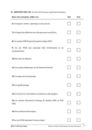 BONY YAPO Jean Landry Mémoire / Master 2 de Recherche en Sciences de Gestion
------------------------------------------------------------------------------------------------------------------------------------------------------- 87
II. ADOPTION DES TIC (Cocher Oui/Non pour applicatif numérique)
Dans votre entreprise, utilise-t-on Oui Non
6) Un logiciel « métier » spécifique à votre activité
7) Un logiciel de définition/suivi des processus (work-flow)
8) Un système ERP/Progiciel de gestion intégré (PGI)
9) Un site WEB non marchand (Site d’information et de
communication)
10) Des listes de diffusion
11) Un système téléphonique sur IP (Internet Protocol)
12) Un espace de travail partagé
13) Un agenda partagé
14) Un service de visioconférence (webcam ou salle équipée)
15) un système informatisé d’échange de données (EDI ou Web
EDI)
16) Des certificats électroniques
17) un site WEB marchand (Vente en ligne)
 