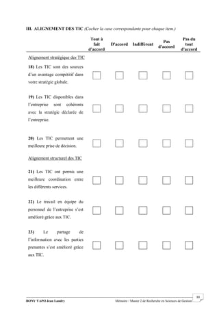 BONY YAPO Jean Landry Mémoire / Master 2 de Recherche en Sciences de Gestion
------------------------------------------------------------------------------------------------------------------------------------------------------- 88
III. ALIGNEMENT DES TIC (Cocher la case correspondante pour chaque item.)
Tout à
fait
d'accord
D'accord Indifférent
Pas
d'accord
Pas du
tout
d'accord
Alignement stratégique des TIC
18) Les TIC sont des sources
d’un avantage compétitif dans
votre stratégie globale.
19) Les TIC disponibles dans
l’entreprise sont cohérents
avec la stratégie déclarée de
l’entreprise.
20) Les TIC permettent une
meilleure prise de décision.
Alignement structurel des TIC
21) Les TIC ont permis une
meilleure coordination entre
les différents services.
22) Le travail en équipe du
personnel de l’entreprise s’est
amélioré grâce aux TIC.
23) Le partage de
l’information avec les parties
prenantes s’est amélioré grâce
aux TIC.
 