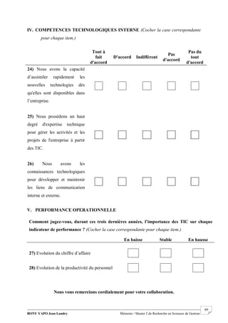 BONY YAPO Jean Landry Mémoire / Master 2 de Recherche en Sciences de Gestion
------------------------------------------------------------------------------------------------------------------------------------------------------- 89
IV. COMPETENCES TECHNOLOGIQUES INTERNE (Cocher la case correspondante
pour chaque item.)
V. PERFORMANCE OPERATIONNELLE
Nous vous remercions cordialement pour votre collaboration.
Comment jugez-vous, durant ces trois dernières années, l’importance des TIC sur chaque
indicateur de performance ? (Cocher la case correspondante pour chaque item.)
En baisse Stable En hausse
27) Evolution du chiffre d’affaire
28) Evolution de la productivité du personnel
Tout à
fait
d'accord
D'accord Indifférent
Pas
d'accord
Pas du
tout
d'accord
24) Nous avons la capacité
d’assimiler rapidement les
nouvelles technologies dès
qu'elles sont disponibles dans
l’entreprise.
25) Nous possédons un haut
degré d'expertise technique
pour gérer les activités et les
projets de l'entreprise à partir
des TIC.
26) Nous avons les
connaissances technologiques
pour développer et maintenir
les liens de communication
interne et externe.
 
