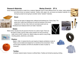 Research Materials
                                            Marley Emerich              DT A
Every designed 3-D product is made from a material. Materials come in many different forms. Ex: timber, metal, plastics,
            and others known as resistant materials. Textiles, cloth, paper, etc, are known as compliant materials. for our
            moving toy project we are going to consider mainly “resistant” materials.

             Wood:

             There are two types of natural wood, softwood and hardwood (ex. Cherry Oak). The
             names don’t really have anything to do with the hardness of the wood,
             it depends on the tree. Also, there are manmade woods such as
          blockboard and chipboard which are made in factories.

          Metals:
Metal comes naturally form the ground in the form of a solid or liquid. There are
       two types of metal. Ferrous metal, which contains iron and non-ferrous
        metal, which do NOT contain iron. Metal’s today are used for many things
        including jewelry, electronics, and screws.

        Plastics:
           Made in 1862. A material that the vast majority of objects worldwide is made of.
           Plastic can be melted and shaped but it is harmful to the environment. There
           are two types of plastics, but both are (all plastic is) base on polyer (a
           molecule).



           Textiles:
           A flexible material made of natural or artificial fibers. Textiles are formed by weaving, knitting,
 