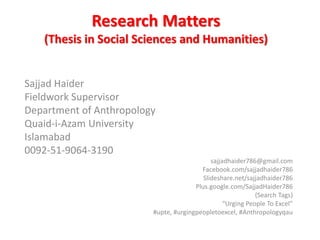 Research Matters
(Thesis in Social Sciences and Humanities)
Sajjad Haider
Fieldwork Supervisor
Department of Anthropology
Quaid-i-Azam University
Islamabad
0092-51-9064-3190
sajjadhaider786@gmail.com
Facebook.com/sajjadhaider786
Slideshare.net/sajjadhaider786
Plus.google.com/SajjadHaider786
(Search Tags)
“Urging People To Excel”
#upte, #urgingpeopletoexcel, #Anthropologyqau
 