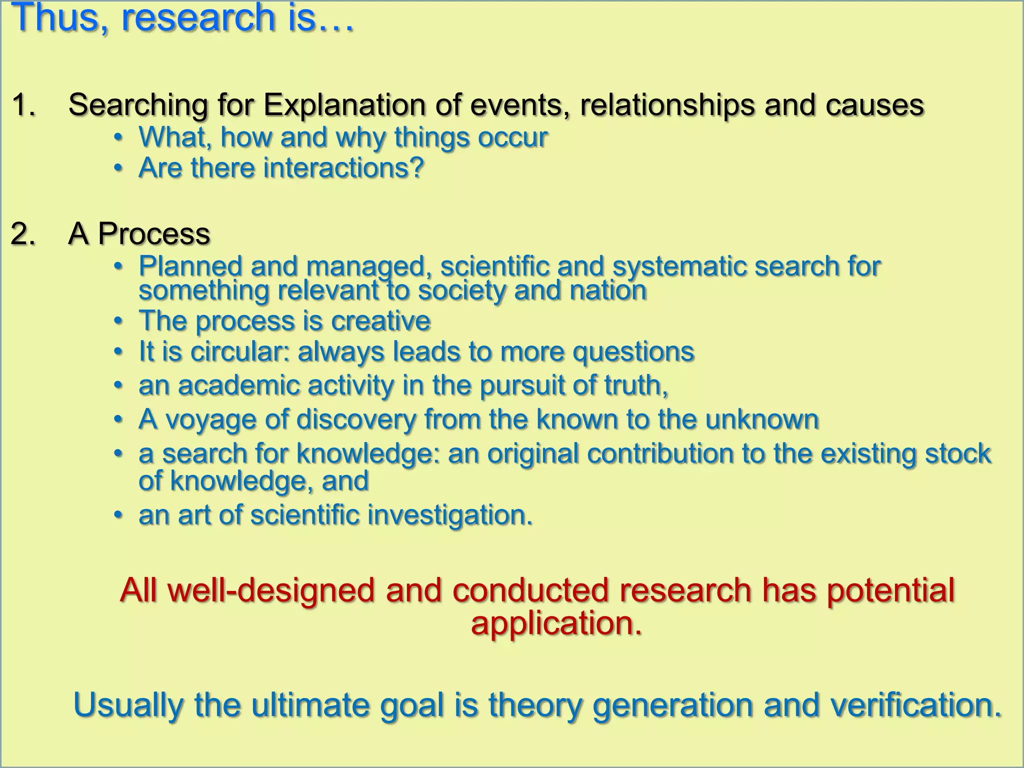 Thus, research is…
1. Searching for Explanation of events, relationships and causes
• What, how and why things occur
• Are there interactions?
2. A Process
• Planned and managed, scientific and systematic search for
something relevant to society and nation
• The process is creative
• It is circular: always leads to more questions
• an academic activity in the pursuit of truth,
• A voyage of discovery from the known to the unknown
• a search for knowledge: an original contribution to the existing stock
of knowledge, and
• an art of scientific investigation.
All well-designed and conducted research has potential
application.
Usually the ultimate goal is theory generation and verification.
 
