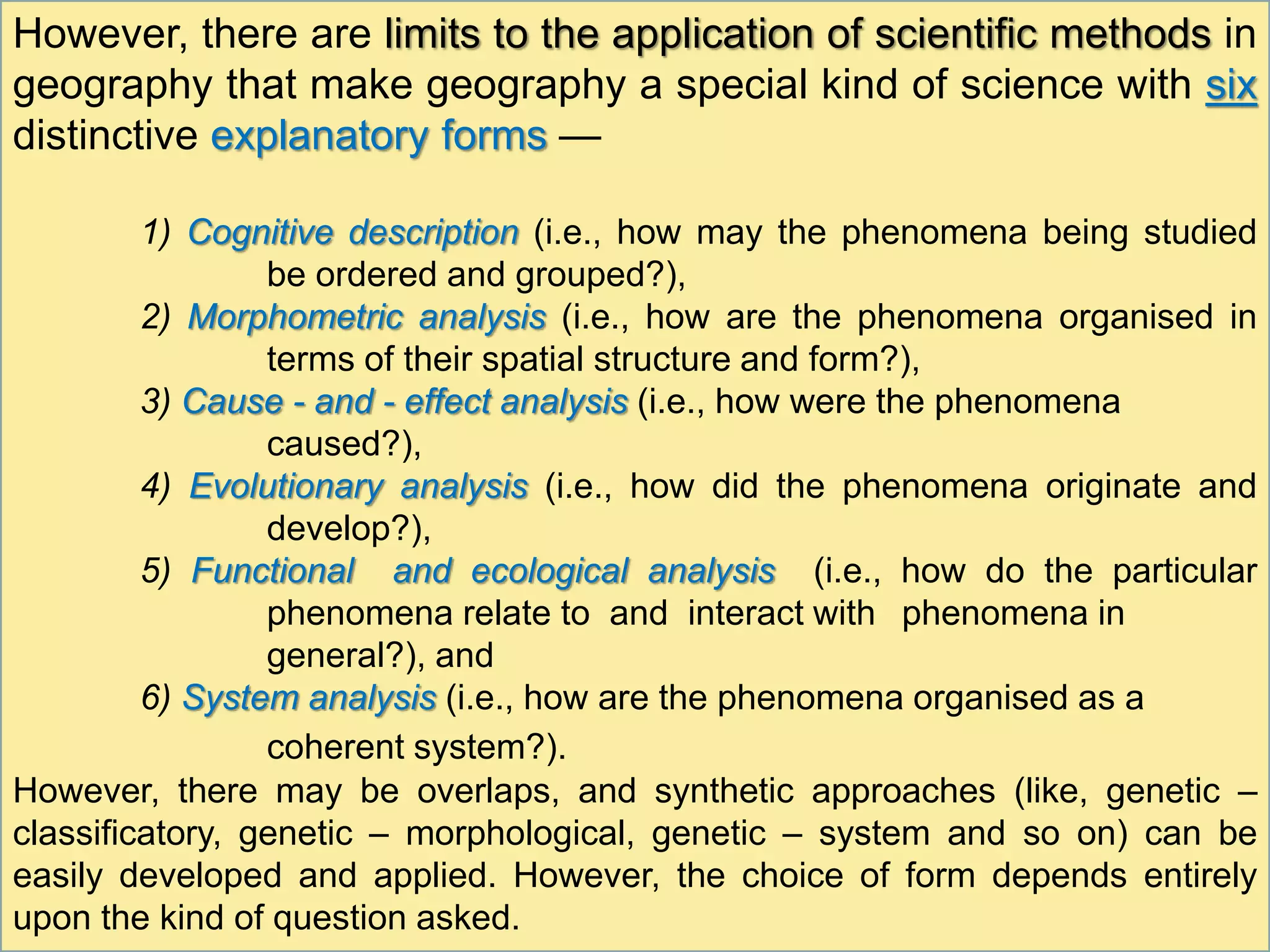 However, there are limits to the application of scientific methods in
geography that make geography a special kind of science with six
distinctive explanatory forms —
1) Cognitive description (i.e., how may the phenomena being studied
be ordered and grouped?),
2) Morphometric analysis (i.e., how are the phenomena organised in
terms of their spatial structure and form?),
3) Cause - and - effect analysis (i.e., how were the phenomena
caused?),
4) Evolutionary analysis (i.e., how did the phenomena originate and
develop?),
5) Functional and ecological analysis (i.e., how do the particular
phenomena relate to and interact with phenomena in
general?), and
6) System analysis (i.e., how are the phenomena organised as a
coherent system?).
However, there may be overlaps, and synthetic approaches (like, genetic –
classificatory, genetic – morphological, genetic – system and so on) can be
easily developed and applied. However, the choice of form depends entirely
upon the kind of question asked.
 