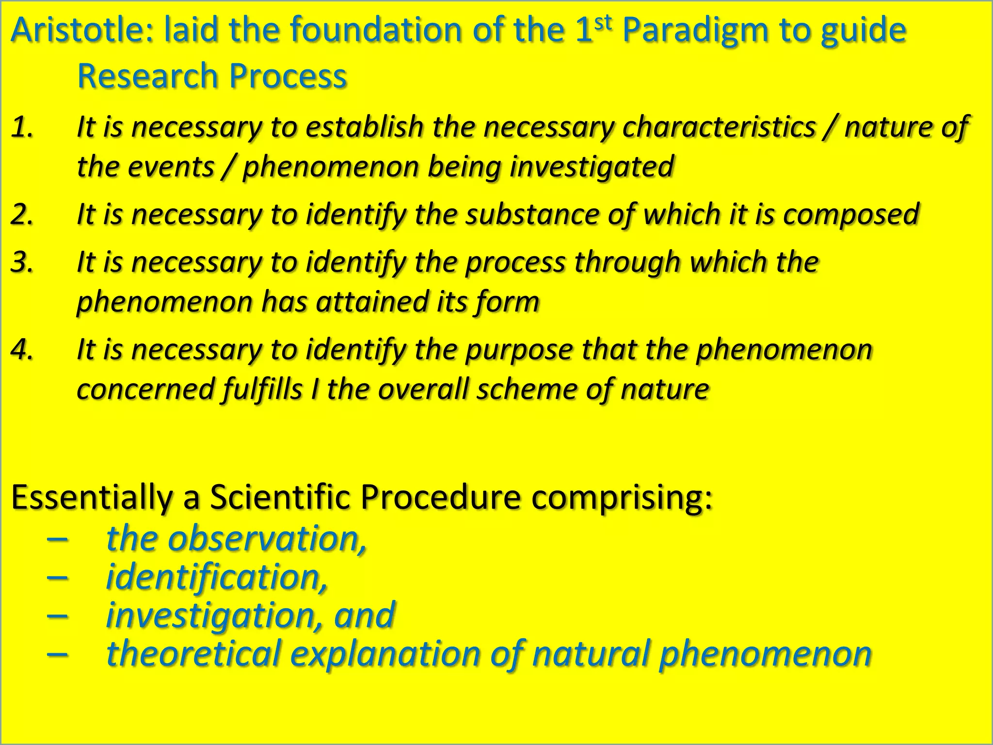 Aristotle: laid the foundation of the 1st Paradigm to guide
Research Process
1. It is necessary to establish the necessary characteristics / nature of
the events / phenomenon being investigated
2. It is necessary to identify the substance of which it is composed
3. It is necessary to identify the process through which the
phenomenon has attained its form
4. It is necessary to identify the purpose that the phenomenon
concerned fulfills I the overall scheme of nature
Essentially a Scientific Procedure comprising:
– the observation,
– identification,
– investigation, and
– theoretical explanation of natural phenomenon
 