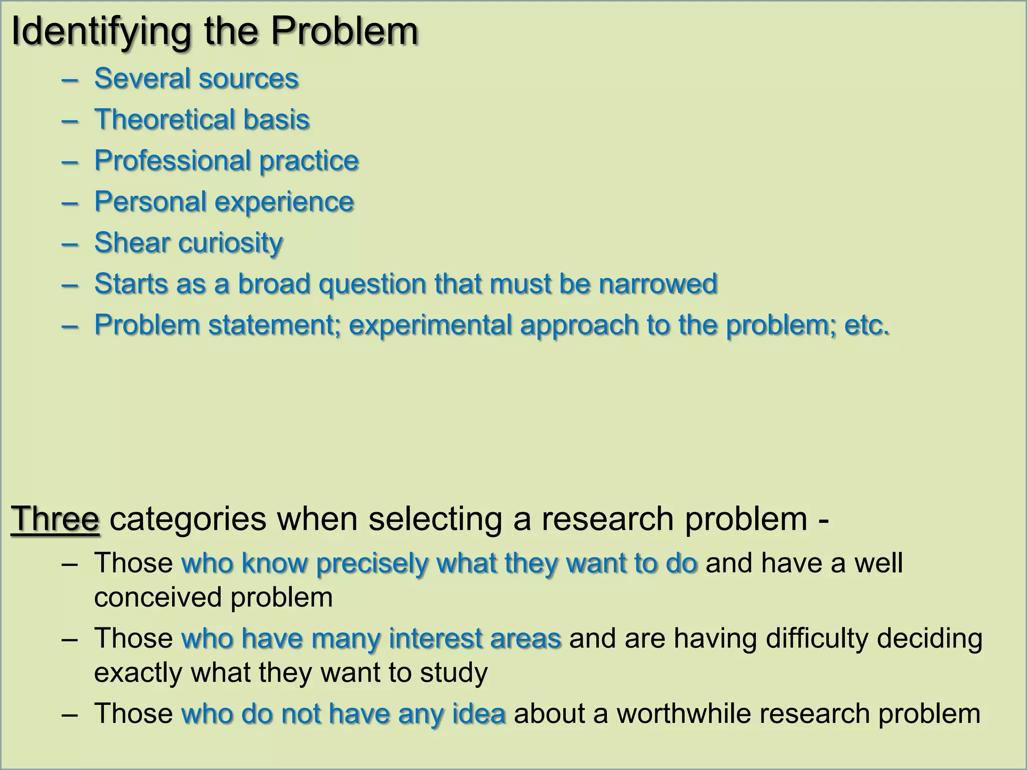 Identifying the Problem
– Several sources
– Theoretical basis
– Professional practice
– Personal experience
– Shear curiosity
– Starts as a broad question that must be narrowed
– Problem statement; experimental approach to the problem; etc.
Three categories when selecting a research problem -
– Those who know precisely what they want to do and have a well
conceived problem
– Those who have many interest areas and are having difficulty deciding
exactly what they want to study
– Those who do not have any idea about a worthwhile research problem
 