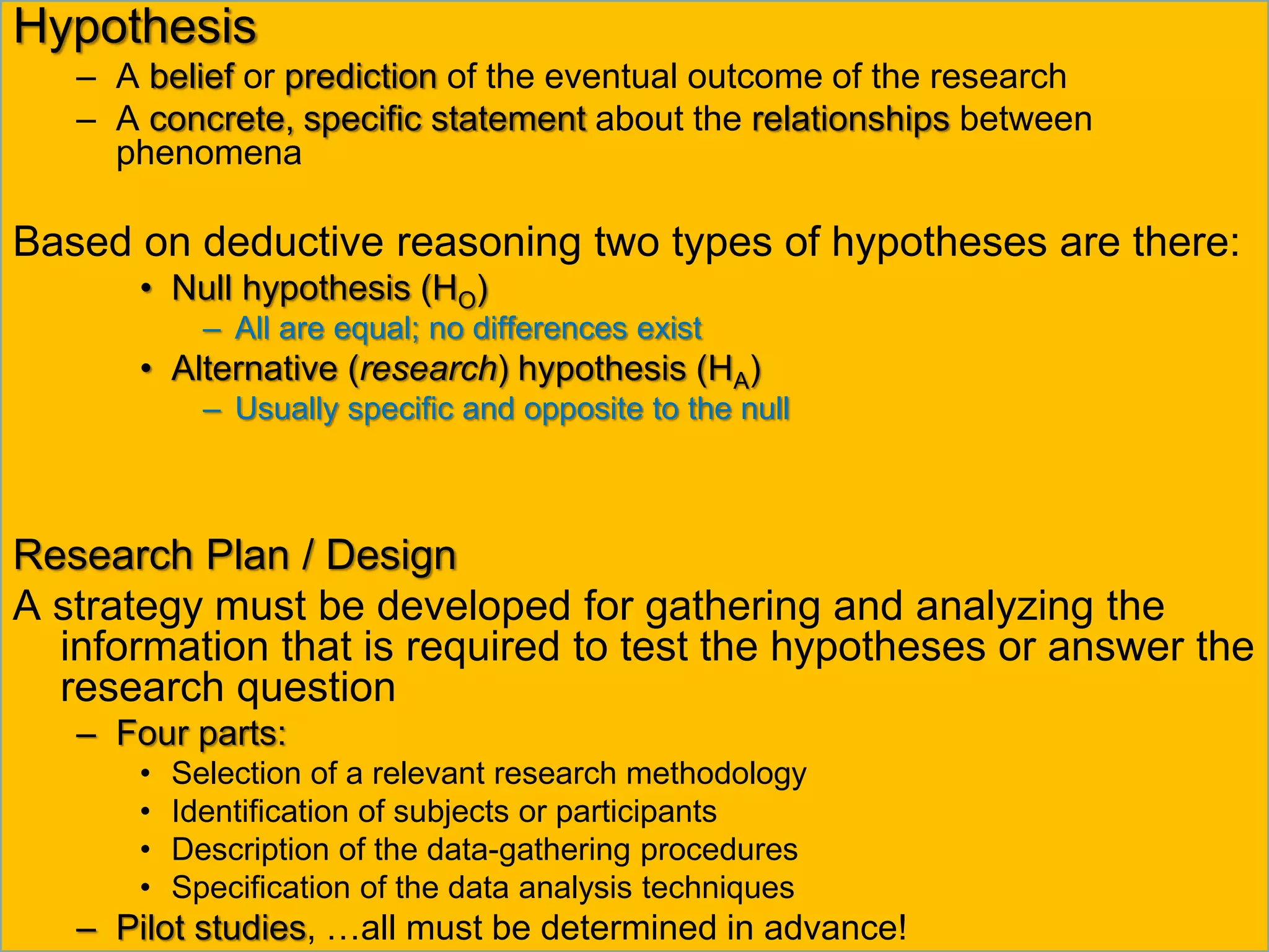 Hypothesis
– A belief or prediction of the eventual outcome of the research
– A concrete, specific statement about the relationships between
phenomena
Based on deductive reasoning two types of hypotheses are there:
• Null hypothesis (HO)
– All are equal; no differences exist
• Alternative (research) hypothesis (HA)
– Usually specific and opposite to the null
Research Plan / Design
A strategy must be developed for gathering and analyzing the
information that is required to test the hypotheses or answer the
research question
– Four parts:
• Selection of a relevant research methodology
• Identification of subjects or participants
• Description of the data-gathering procedures
• Specification of the data analysis techniques
– Pilot studies, …all must be determined in advance!
 