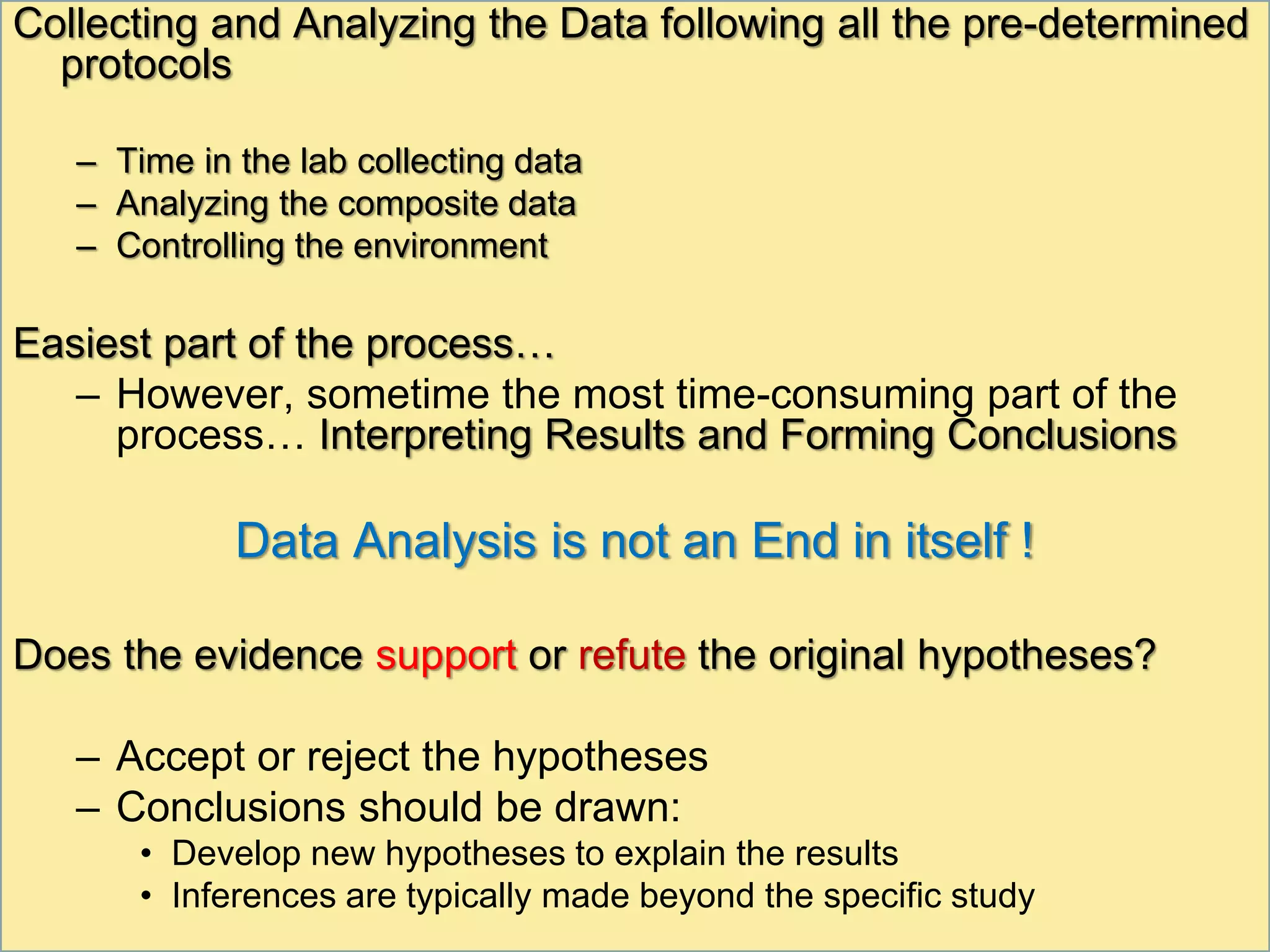 Collecting and Analyzing the Data following all the pre-determined
protocols
– Time in the lab collecting data
– Analyzing the composite data
– Controlling the environment
Easiest part of the process…
– However, sometime the most time-consuming part of the
process… Interpreting Results and Forming Conclusions
Data Analysis is not an End in itself !
Does the evidence support or refute the original hypotheses?
– Accept or reject the hypotheses
– Conclusions should be drawn:
• Develop new hypotheses to explain the results
• Inferences are typically made beyond the specific study
 