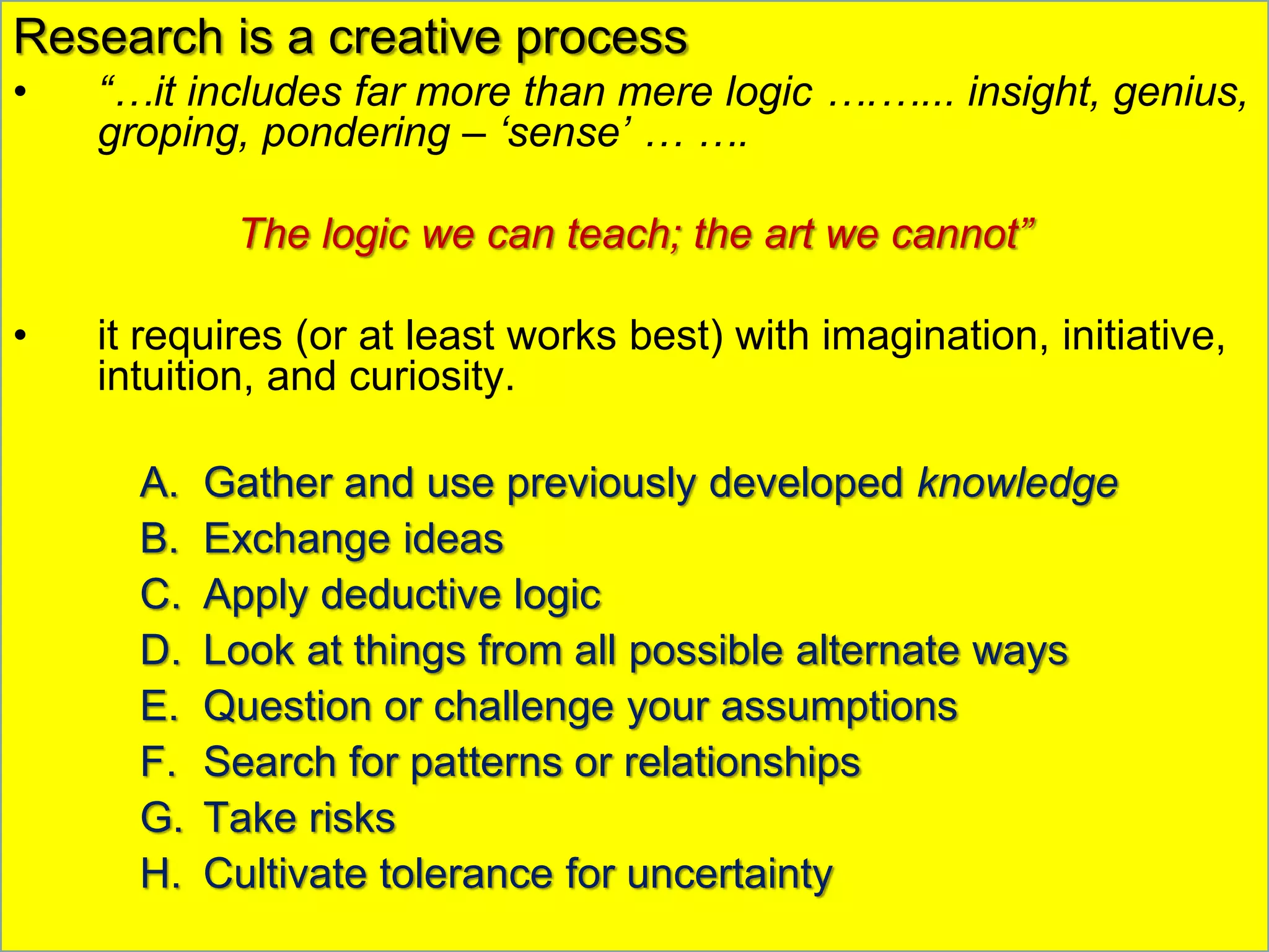 Research is a creative process
• “…it includes far more than mere logic ….…... insight, genius,
groping, pondering – ‘sense’ … ….
The logic we can teach; the art we cannot”
• it requires (or at least works best) with imagination, initiative,
intuition, and curiosity.
A. Gather and use previously developed knowledge
B. Exchange ideas
C. Apply deductive logic
D. Look at things from all possible alternate ways
E. Question or challenge your assumptions
F. Search for patterns or relationships
G. Take risks
H. Cultivate tolerance for uncertainty
 