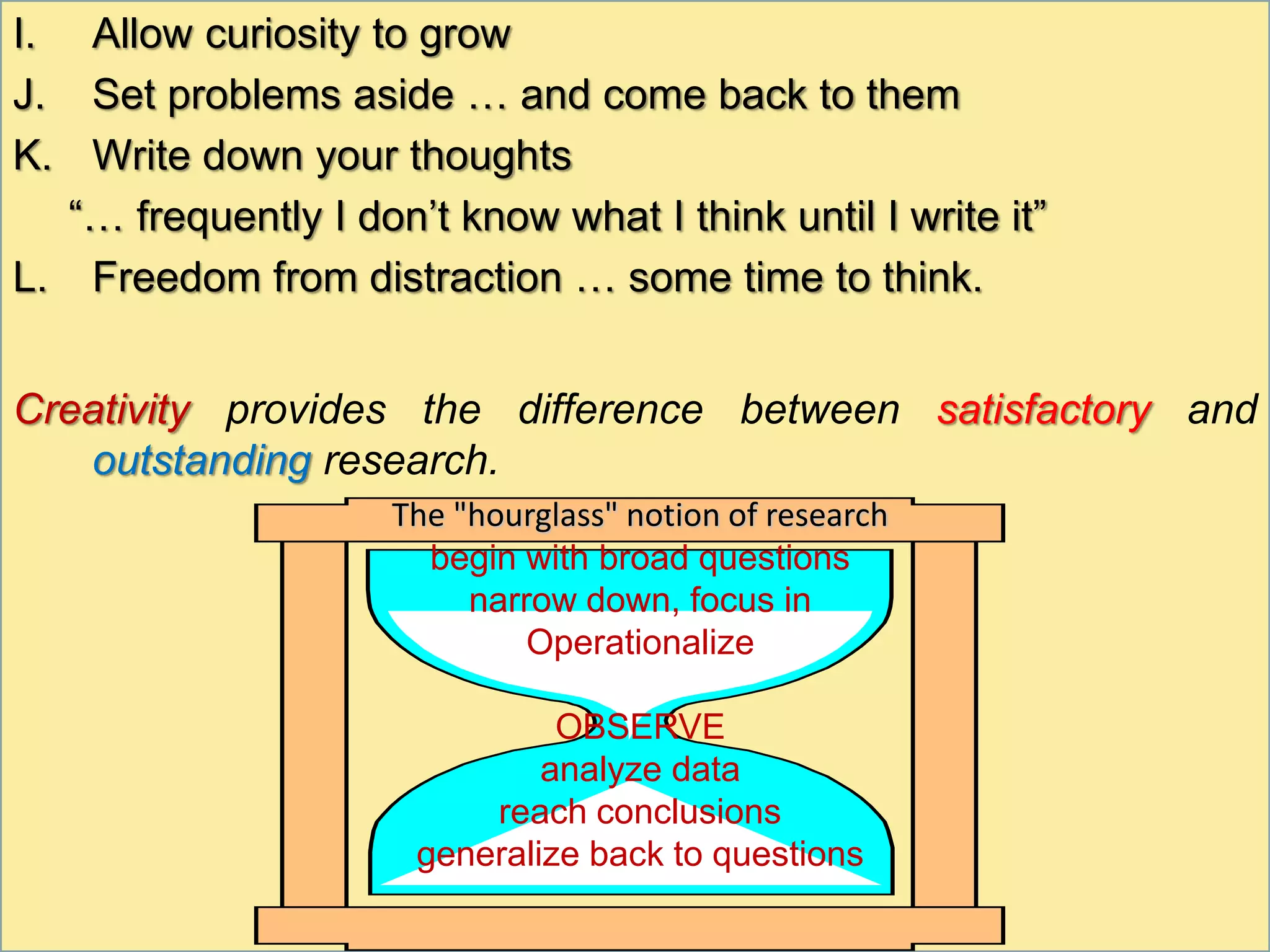 I. Allow curiosity to grow
J. Set problems aside … and come back to them
K. Write down your thoughts
“… frequently I don’t know what I think until I write it”
L. Freedom from distraction … some time to think.
Creativity provides the difference between satisfactory and
outstanding research.
The "hourglass" notion of research
begin with broad questions
narrow down, focus in
Operationalize
OBSERVE
analyze data
reach conclusions
generalize back to questions
 