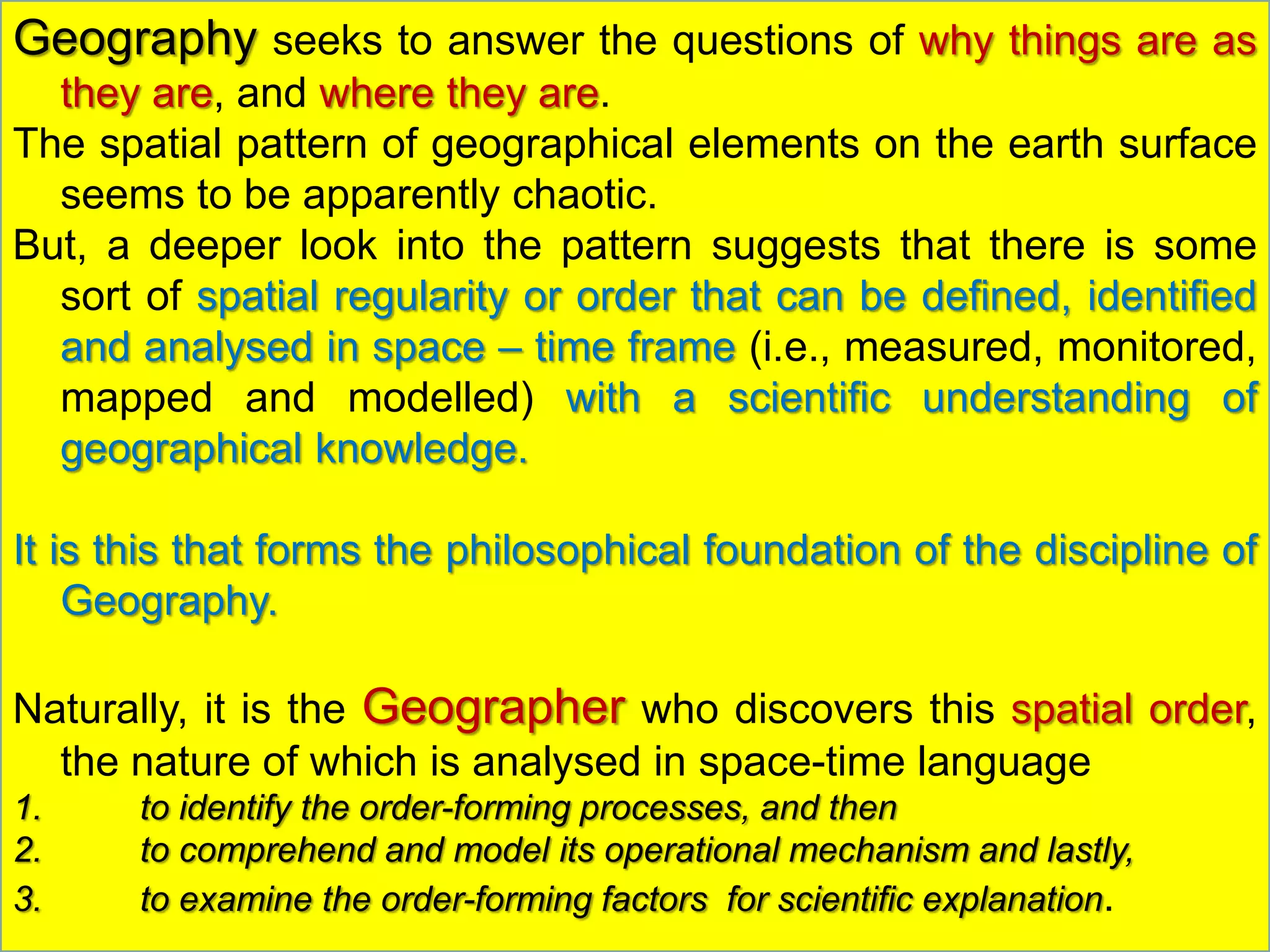 Geography seeks to answer the questions of why things are as
they are, and where they are.
The spatial pattern of geographical elements on the earth surface
seems to be apparently chaotic.
But, a deeper look into the pattern suggests that there is some
sort of spatial regularity or order that can be defined, identified
and analysed in space – time frame (i.e., measured, monitored,
mapped and modelled) with a scientific understanding of
geographical knowledge.
It is this that forms the philosophical foundation of the discipline of
Geography.
Naturally, it is the Geographer who discovers this spatial order,
the nature of which is analysed in space-time language
1. to identify the order-forming processes, and then
2. to comprehend and model its operational mechanism and lastly,
3. to examine the order-forming factors for scientific explanation.
 