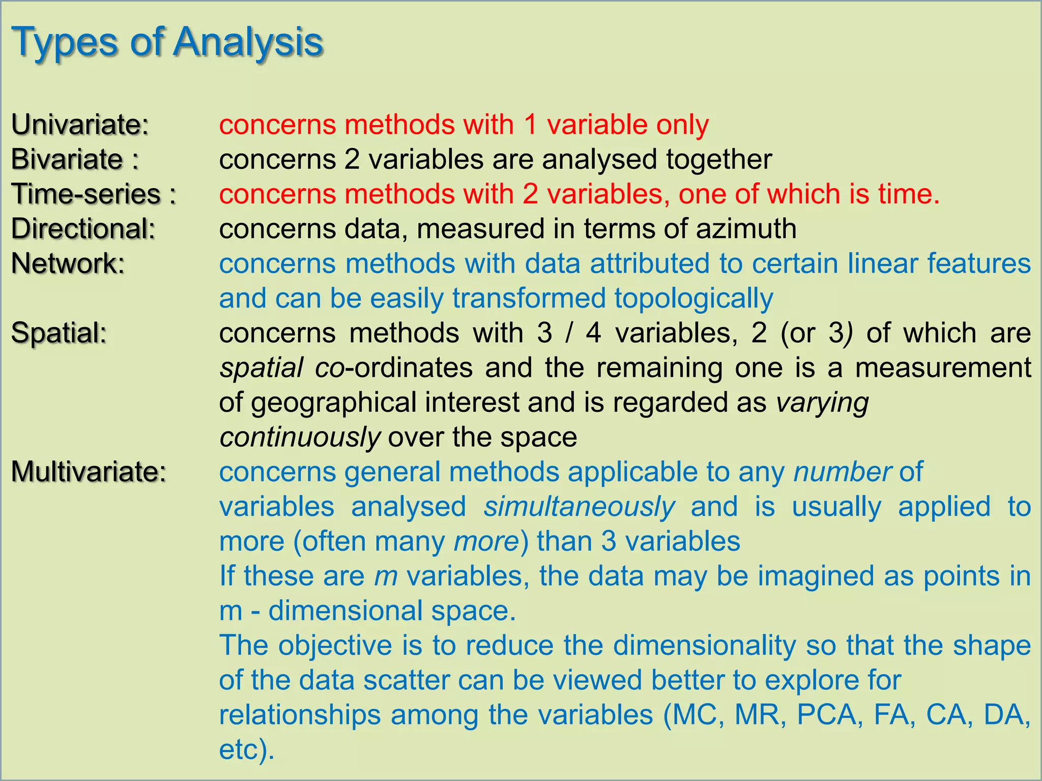 Types of Analysis
Univariate: concerns methods with 1 variable only
Bivariate : concerns 2 variables are analysed together
Time-series : concerns methods with 2 variables, one of which is time.
Directional: concerns data, measured in terms of azimuth
Network: concerns methods with data attributed to certain linear features
and can be easily transformed topologically
Spatial: concerns methods with 3 / 4 variables, 2 (or 3) of which are
spatial co-ordinates and the remaining one is a measurement
of geographical interest and is regarded as varying
continuously over the space
Multivariate: concerns general methods applicable to any number of
variables analysed simultaneously and is usually applied to
more (often many more) than 3 variables
If these are m variables, the data may be imagined as points in
m - dimensional space.
The objective is to reduce the dimensionality so that the shape
of the data scatter can be viewed better to explore for
relationships among the variables (MC, MR, PCA, FA, CA, DA,
etc).
 