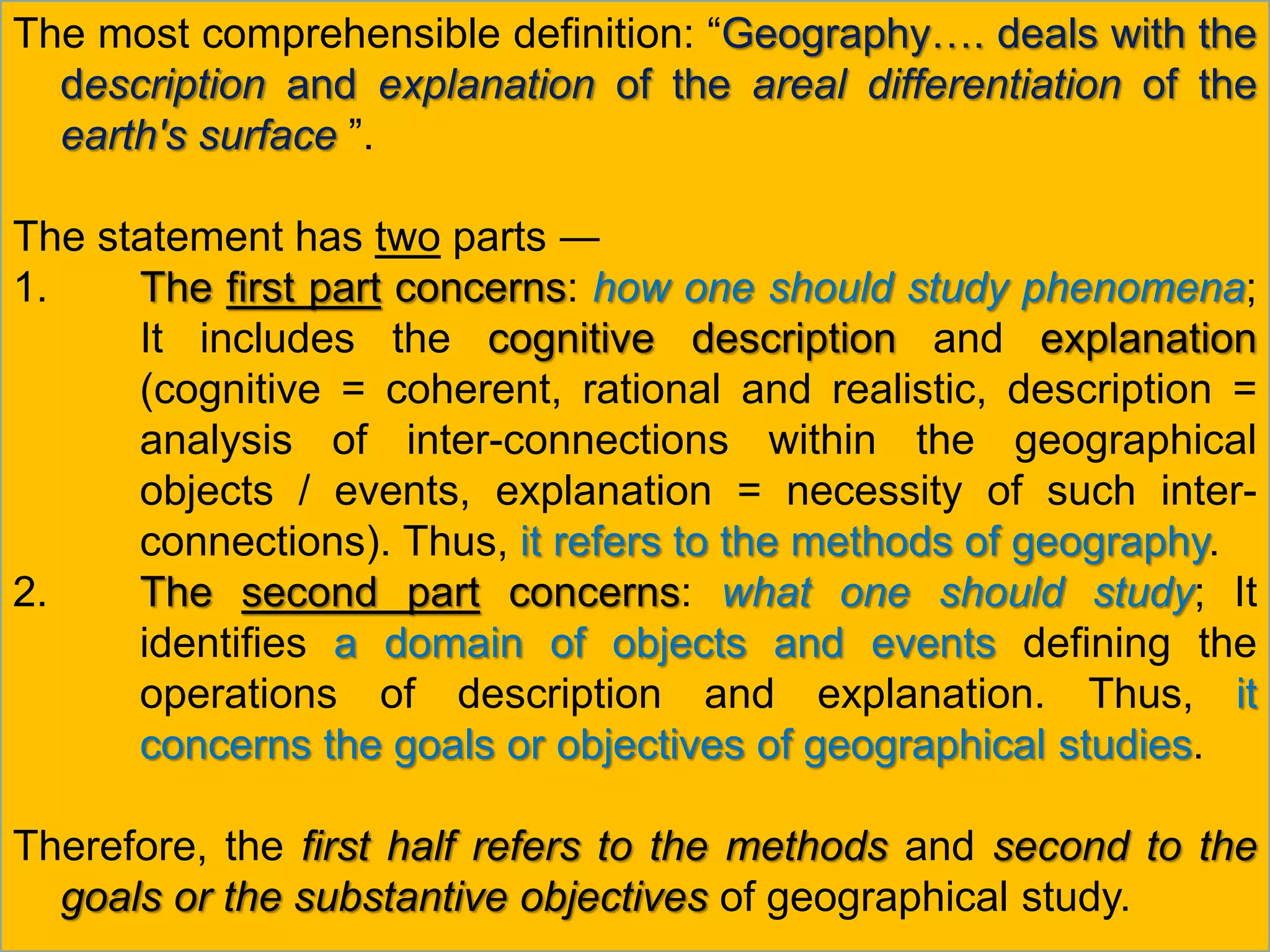 The most comprehensible definition: “Geography…. deals with the
description and explanation of the areal differentiation of the
earth's surface ”.
The statement has two parts ―
1. The first part concerns: how one should study phenomena;
It includes the cognitive description and explanation
(cognitive = coherent, rational and realistic, description =
analysis of inter-connections within the geographical
objects / events, explanation = necessity of such inter-
connections). Thus, it refers to the methods of geography.
2. The second part concerns: what one should study; It
identifies a domain of objects and events defining the
operations of description and explanation. Thus, it
concerns the goals or objectives of geographical studies.
Therefore, the first half refers to the methods and second to the
goals or the substantive objectives of geographical study.
 