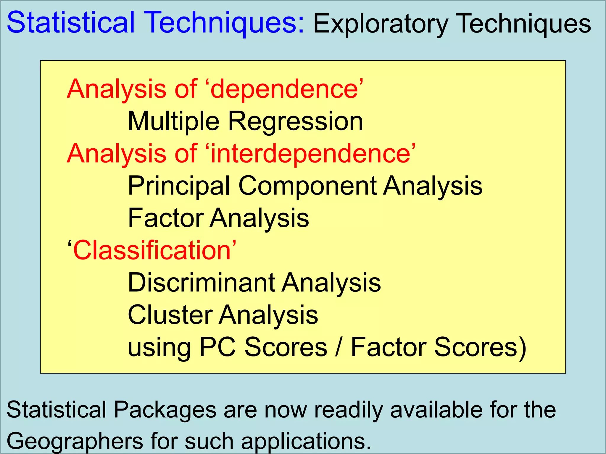 Statistical Techniques: Exploratory Techniques
Analysis of ‘dependence’
Multiple Regression
Analysis of ‘interdependence’
Principal Component Analysis
Factor Analysis
‘Classification’
Discriminant Analysis
Cluster Analysis
using PC Scores / Factor Scores)
Statistical Packages are now readily available for the
Geographers for such applications.
 