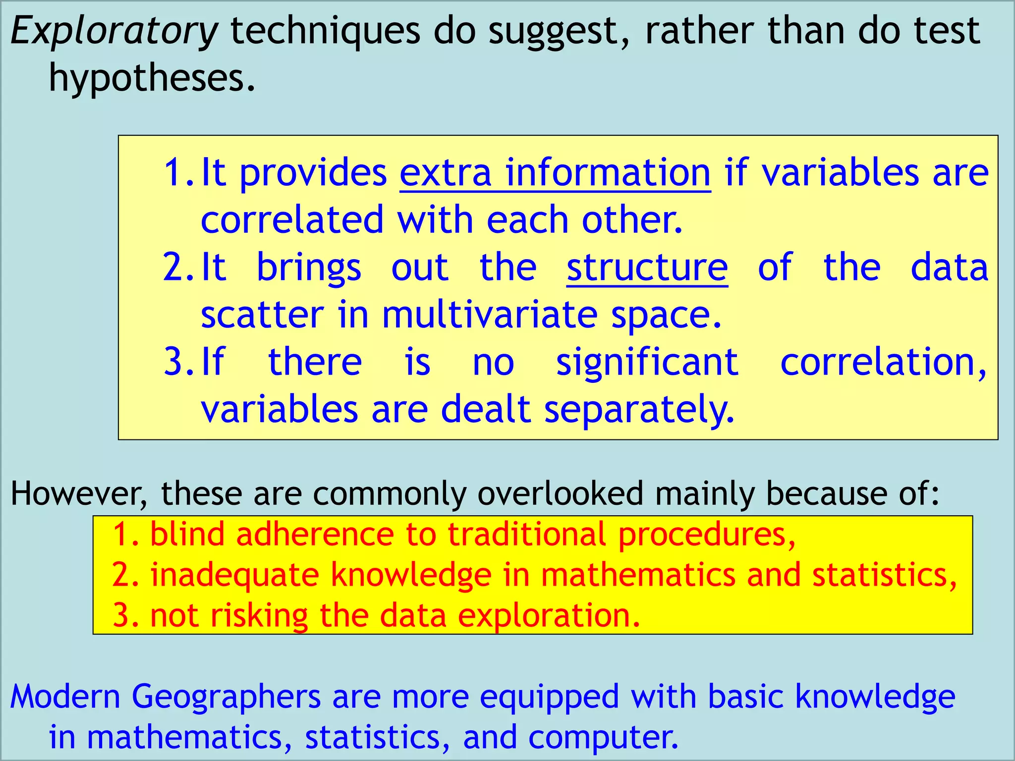 Exploratory techniques do suggest, rather than do test
hypotheses.
1.It provides extra information if variables are
correlated with each other.
2.It brings out the structure of the data
scatter in multivariate space.
3.If there is no significant correlation,
variables are dealt separately.
However, these are commonly overlooked mainly because of:
1. blind adherence to traditional procedures,
2. inadequate knowledge in mathematics and statistics,
3. not risking the data exploration.
Modern Geographers are more equipped with basic knowledge
in mathematics, statistics, and computer.
 