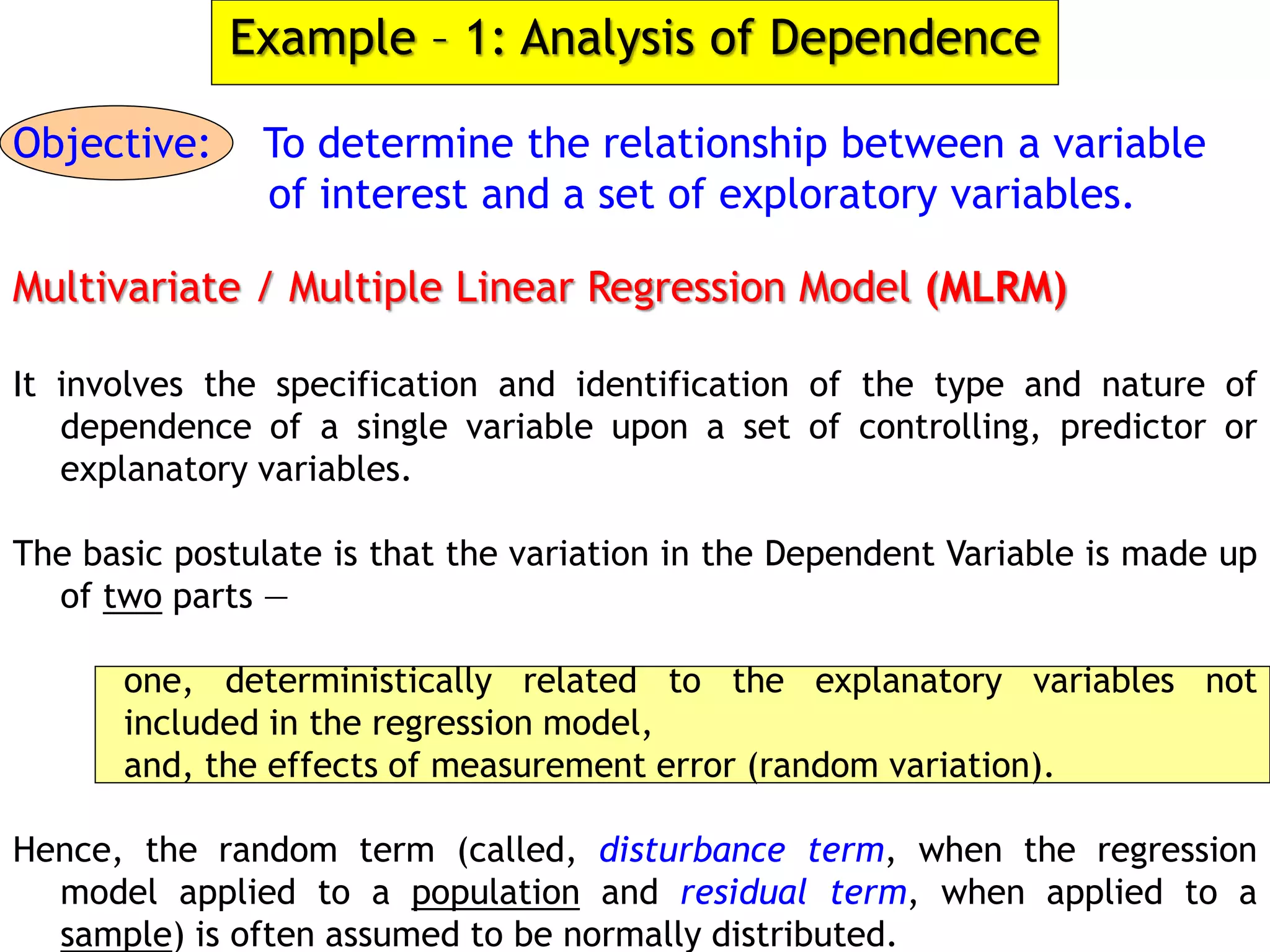 Example – 1: Analysis of Dependence
Objective: To determine the relationship between a variable
of interest and a set of exploratory variables.
Multivariate / Multiple Linear Regression Model (MLRM)
It involves the specification and identification of the type and nature of
dependence of a single variable upon a set of controlling, predictor or
explanatory variables.
The basic postulate is that the variation in the Dependent Variable is made up
of two parts —
one, deterministically related to the explanatory variables not
included in the regression model,
and, the effects of measurement error (random variation).
Hence, the random term (called, disturbance term, when the regression
model applied to a population and residual term, when applied to a
sample) is often assumed to be normally distributed.
 