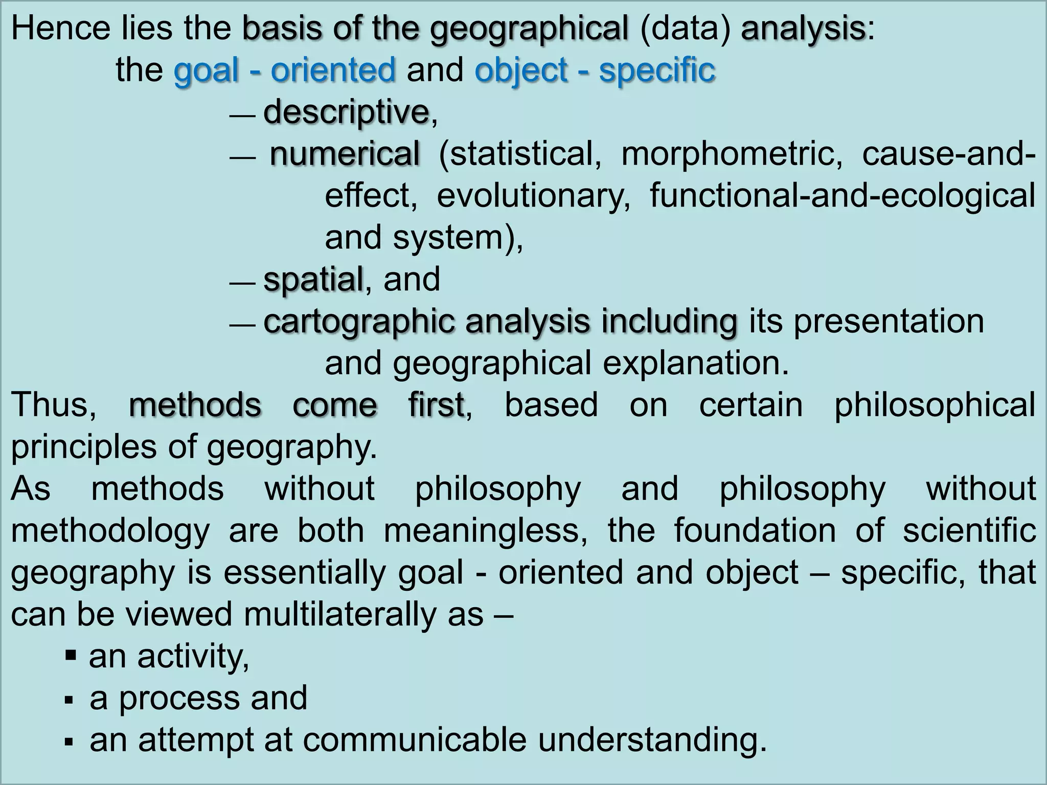 Hence lies the basis of the geographical (data) analysis:
the goal - oriented and object - specific
— descriptive,
— numerical (statistical, morphometric, cause-and-
effect, evolutionary, functional-and-ecological
and system),
— spatial, and
— cartographic analysis including its presentation
and geographical explanation.
Thus, methods come first, based on certain philosophical
principles of geography.
As methods without philosophy and philosophy without
methodology are both meaningless, the foundation of scientific
geography is essentially goal - oriented and object – specific, that
can be viewed multilaterally as –
 an activity,
 a process and
 an attempt at communicable understanding.
 
