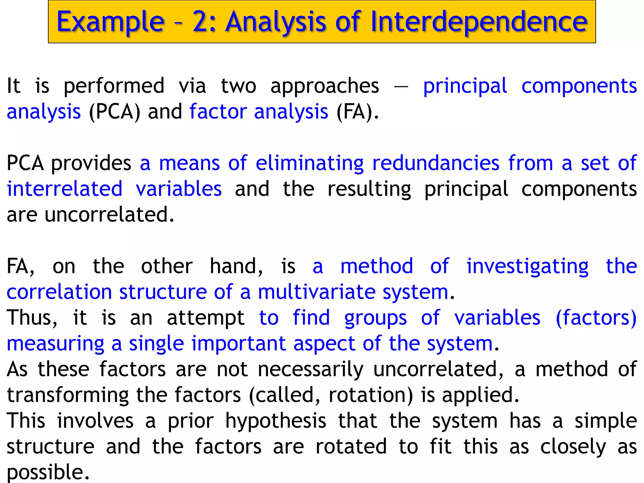 Example – 2: Analysis of Interdependence
It is performed via two approaches — principal components
analysis (PCA) and factor analysis (FA).
PCA provides a means of eliminating redundancies from a set of
interrelated variables and the resulting principal components
are uncorrelated.
FA, on the other hand, is a method of investigating the
correlation structure of a multivariate system.
Thus, it is an attempt to find groups of variables (factors)
measuring a single important aspect of the system.
As these factors are not necessarily uncorrelated, a method of
transforming the factors (called, rotation) is applied.
This involves a prior hypothesis that the system has a simple
structure and the factors are rotated to fit this as closely as
possible.
 