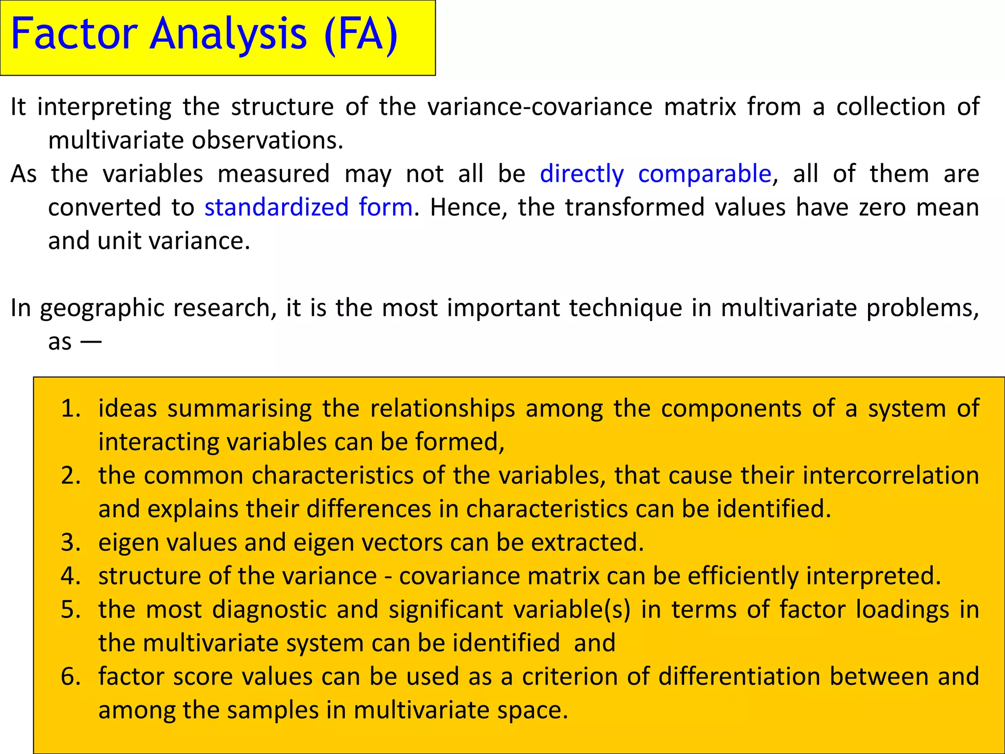 Factor Analysis (FA)
It interpreting the structure of the variance-covariance matrix from a collection of
multivariate observations.
As the variables measured may not all be directly comparable, all of them are
converted to standardized form. Hence, the transformed values have zero mean
and unit variance.
In geographic research, it is the most important technique in multivariate problems,
as —
1. ideas summarising the relationships among the components of a system of
interacting variables can be formed,
2. the common characteristics of the variables, that cause their intercorrelation
and explains their differences in characteristics can be identified.
3. eigen values and eigen vectors can be extracted.
4. structure of the variance - covariance matrix can be efficiently interpreted.
5. the most diagnostic and significant variable(s) in terms of factor loadings in
the multivariate system can be identified and
6. factor score values can be used as a criterion of differentiation between and
among the samples in multivariate space.
 