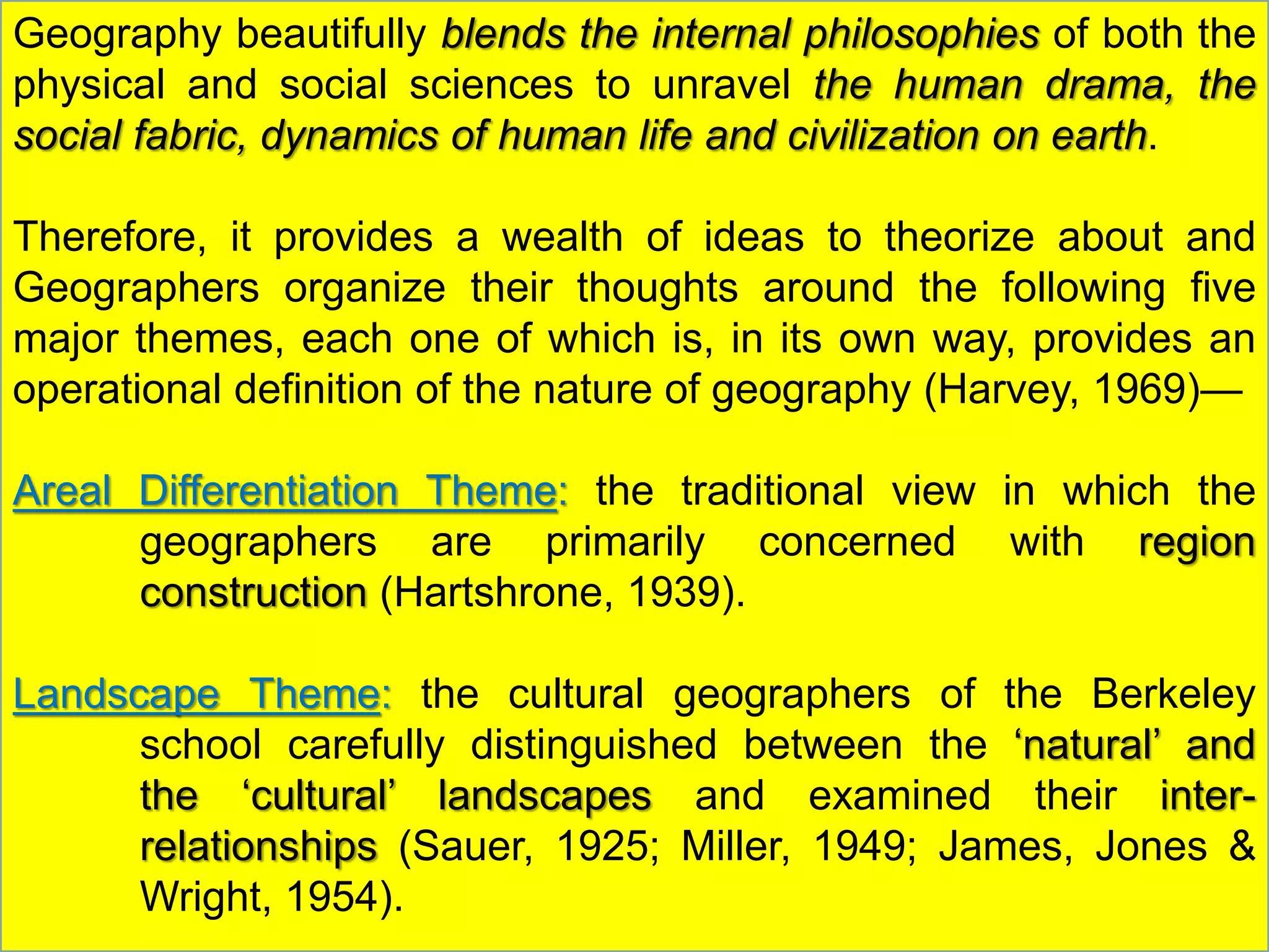 Geography beautifully blends the internal philosophies of both the
physical and social sciences to unravel the human drama, the
social fabric, dynamics of human life and civilization on earth.
Therefore, it provides a wealth of ideas to theorize about and
Geographers organize their thoughts around the following five
major themes, each one of which is, in its own way, provides an
operational definition of the nature of geography (Harvey, 1969)—
Areal Differentiation Theme: the traditional view in which the
geographers are primarily concerned with region
construction (Hartshrone, 1939).
Landscape Theme: the cultural geographers of the Berkeley
school carefully distinguished between the ‘natural’ and
the ‘cultural’ landscapes and examined their inter-
relationships (Sauer, 1925; Miller, 1949; James, Jones &
Wright, 1954).
 