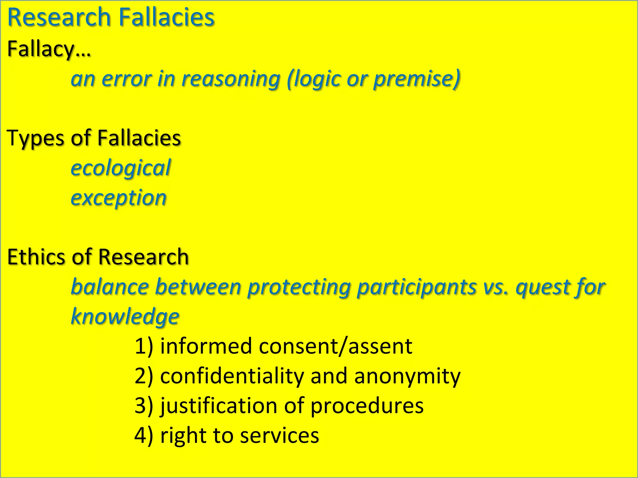 Research Fallacies
Fallacy…
an error in reasoning (logic or premise)
Types of Fallacies
ecological
exception
Ethics of Research
balance between protecting participants vs. quest for
knowledge
1) informed consent/assent
2) confidentiality and anonymity
3) justification of procedures
4) right to services
 
