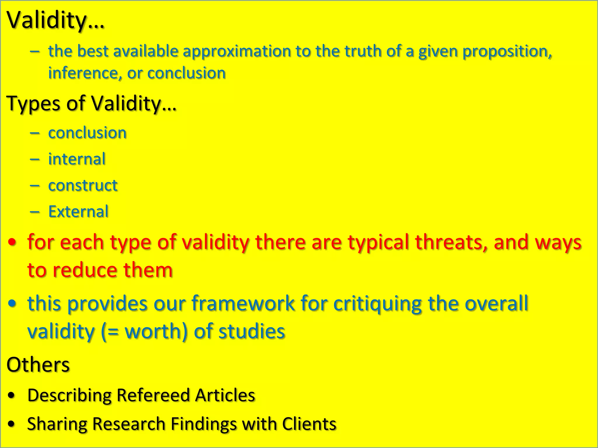 Validity…
– the best available approximation to the truth of a given proposition,
inference, or conclusion
Types of Validity…
– conclusion
– internal
– construct
– External
• for each type of validity there are typical threats, and ways
to reduce them
• this provides our framework for critiquing the overall
validity (= worth) of studies
Others
• Describing Refereed Articles
• Sharing Research Findings with Clients
 