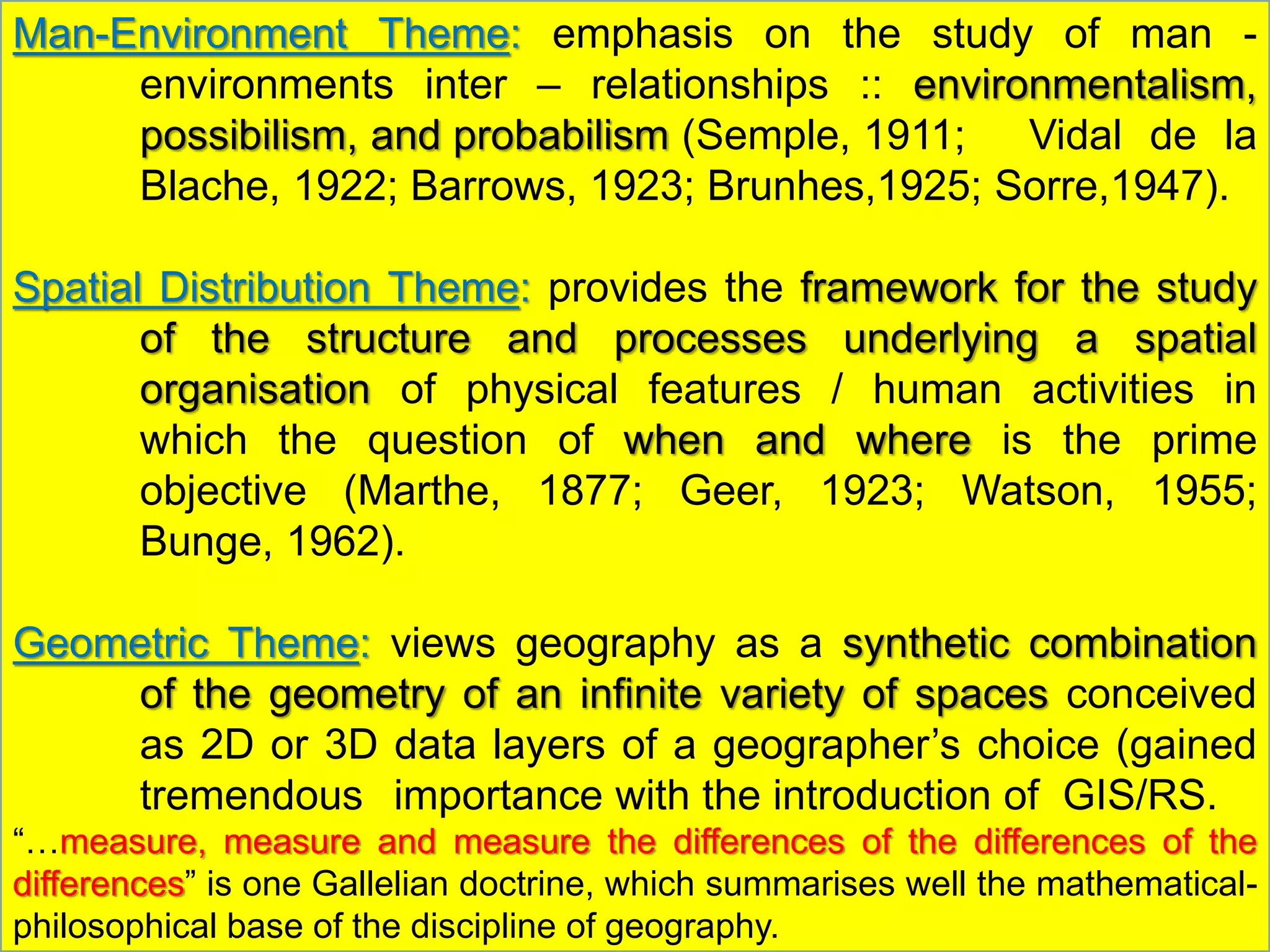Man-Environment Theme: emphasis on the study of man -
environments inter – relationships :: environmentalism,
possibilism, and probabilism (Semple, 1911; Vidal de la
Blache, 1922; Barrows, 1923; Brunhes,1925; Sorre,1947).
Spatial Distribution Theme: provides the framework for the study
of the structure and processes underlying a spatial
organisation of physical features / human activities in
which the question of when and where is the prime
objective (Marthe, 1877; Geer, 1923; Watson, 1955;
Bunge, 1962).
Geometric Theme: views geography as a synthetic combination
of the geometry of an infinite variety of spaces conceived
as 2D or 3D data layers of a geographer’s choice (gained
tremendous importance with the introduction of GIS/RS.
“…measure, measure and measure the differences of the differences of the
differences” is one Gallelian doctrine, which summarises well the mathematical-
philosophical base of the discipline of geography.
 