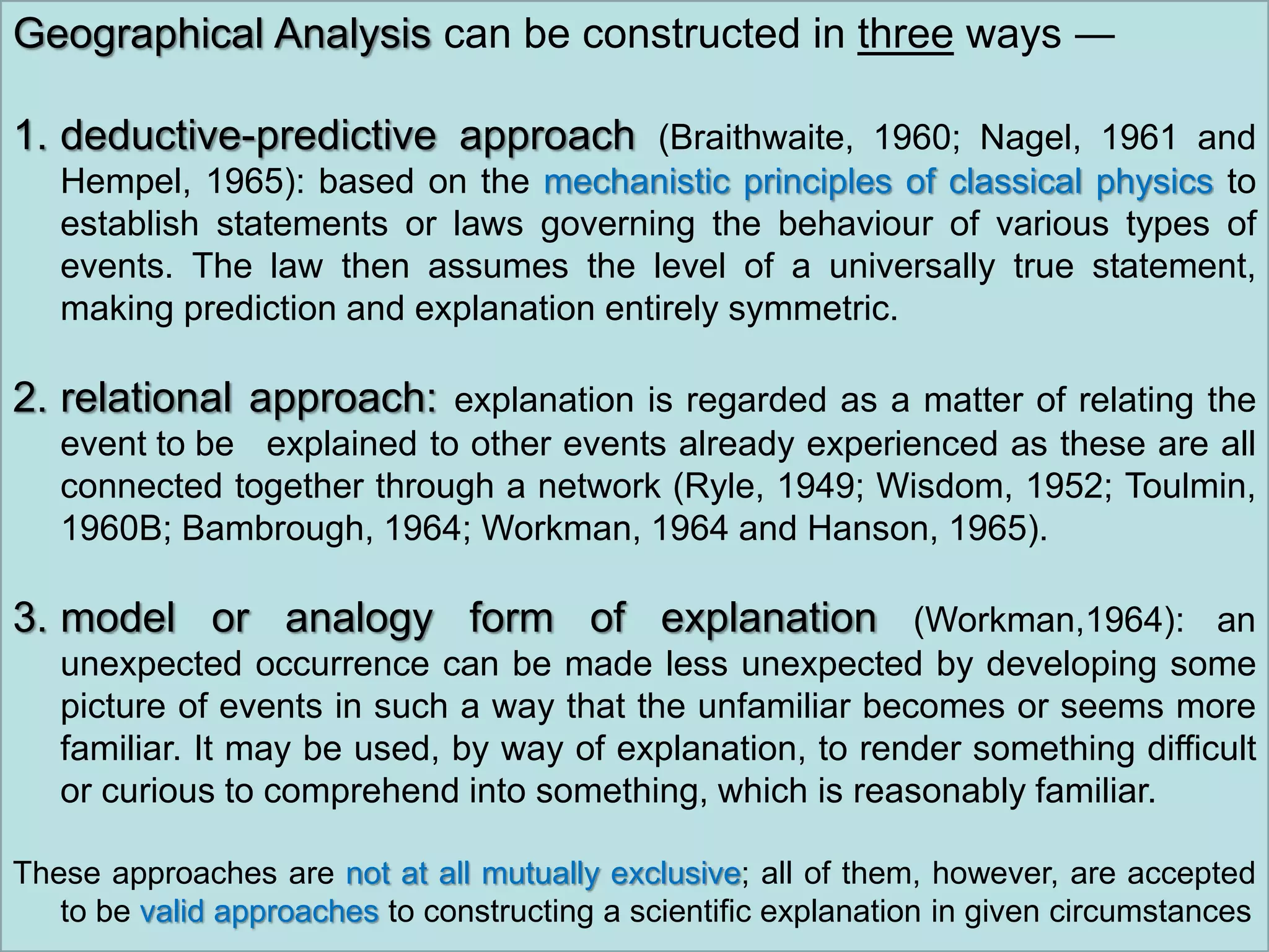 Geographical Analysis can be constructed in three ways ―
1. deductive-predictive approach (Braithwaite, 1960; Nagel, 1961 and
Hempel, 1965): based on the mechanistic principles of classical physics to
establish statements or laws governing the behaviour of various types of
events. The law then assumes the level of a universally true statement,
making prediction and explanation entirely symmetric.
2. relational approach: explanation is regarded as a matter of relating the
event to be explained to other events already experienced as these are all
connected together through a network (Ryle, 1949; Wisdom, 1952; Toulmin,
1960B; Bambrough, 1964; Workman, 1964 and Hanson, 1965).
3. model or analogy form of explanation (Workman,1964): an
unexpected occurrence can be made less unexpected by developing some
picture of events in such a way that the unfamiliar becomes or seems more
familiar. It may be used, by way of explanation, to render something difficult
or curious to comprehend into something, which is reasonably familiar.
These approaches are not at all mutually exclusive; all of them, however, are accepted
to be valid approaches to constructing a scientific explanation in given circumstances
 