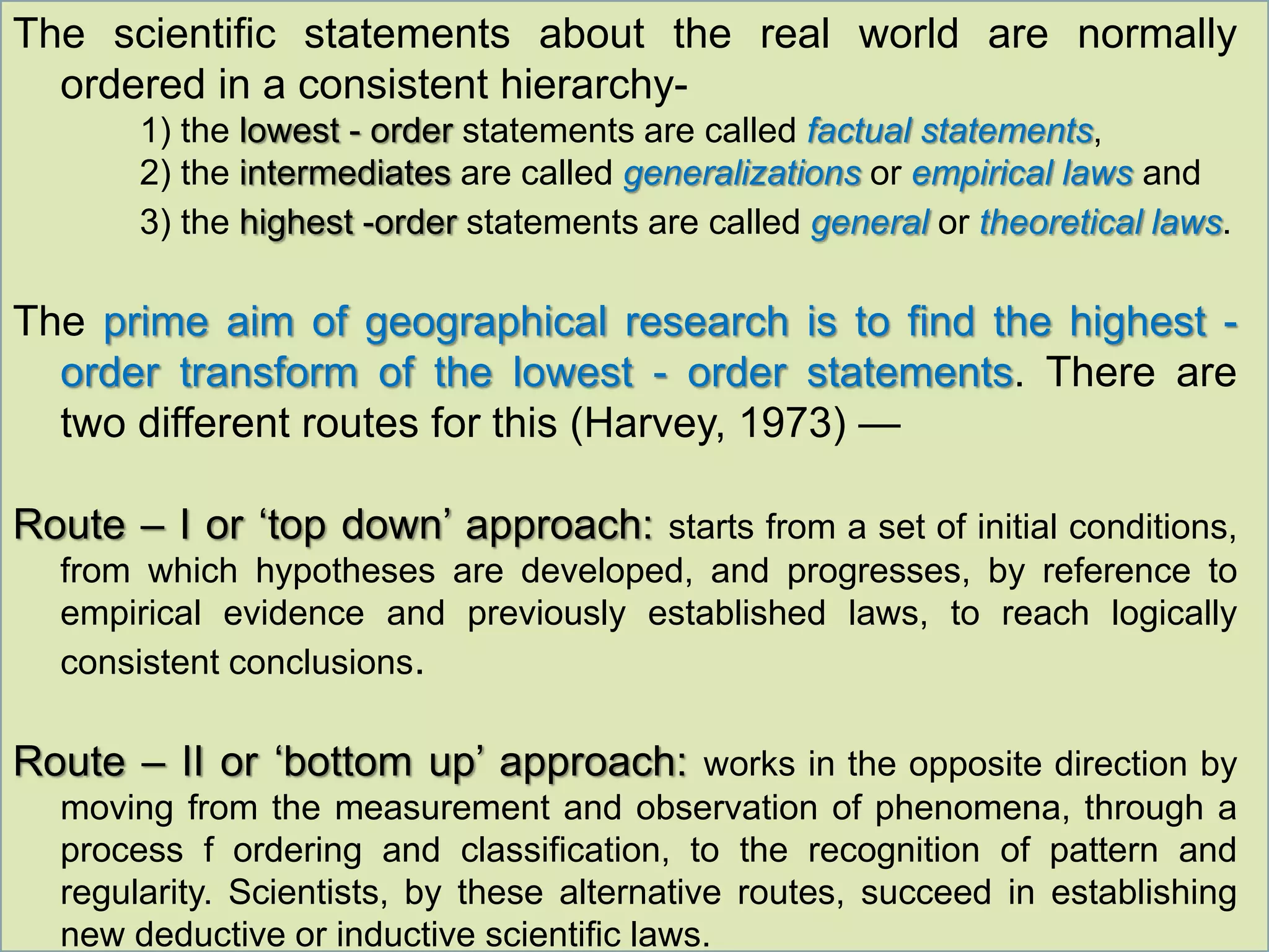 The scientific statements about the real world are normally
ordered in a consistent hierarchy-
1) the lowest - order statements are called factual statements,
2) the intermediates are called generalizations or empirical laws and
3) the highest -order statements are called general or theoretical laws.
The prime aim of geographical research is to find the highest -
order transform of the lowest - order statements. There are
two different routes for this (Harvey, 1973) —
Route – I or ‘top down’ approach: starts from a set of initial conditions,
from which hypotheses are developed, and progresses, by reference to
empirical evidence and previously established laws, to reach logically
consistent conclusions.
Route – II or ‘bottom up’ approach: works in the opposite direction by
moving from the measurement and observation of phenomena, through a
process f ordering and classification, to the recognition of pattern and
regularity. Scientists, by these alternative routes, succeed in establishing
new deductive or inductive scientific laws.
 