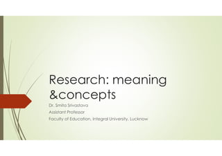 Research: meaning
&concepts
Dr. Smita Srivastava
Assistant Professor
Faculty of Education, Integral University, Lucknow
 