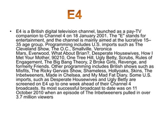 • E4 is a British digital television channel, launched as a pay-TV
companion to Channel 4 on 18 January 2001. The "E" stands for
entertainment, and the channel is mainly aimed at the lucrative 15–
35 age group. Programming includes U.S. imports such as The
Cleveland Show, The O.C., Smallville, Veronica
Mars, Everwood, What About Brian?, Desperate Housewives, How I
Met Your Mother, 90210, One Tree Hill, Ugly Betty, Scrubs, Rules of
Engagement, The Big Bang Theory, 2 Broke Girls, Revenge, and
formerly Friends. Other programming includes British shows such as
Misfits, The Ricky Gervais Show, Shameless, Hollyoaks, Skins, The
Inbetweeners, Made in Chelsea, and My Mad Fat Diary. Some U.S.
imports, such as Desperate Housewives and Ugly Betty are
screened on E4 up to one week ahead of their Channel 4
broadcasts. Its most successful broadcast to date was on 11
October 2010 when an episode of The Inbetweeners pulled in over
3.7 million viewers

 