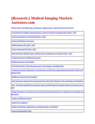 ||Research || Medical Imaging Markets
Aarkstore.com
Mobile Bar Code Marketing: Challenges, Opportunities, Global Outlook 2012-2017

 The Evolution of Google: Communications, Content, Commerce and Applications 2012 - 2017

 Augmented Reality in the Battlefield 2012 - 2016

 Augmented Reality in the Cloud

 Mobile Network APIs 2012 - 2016

 Telecom Network APIs 2012 - 2016

 Next Generation Network Japan: Market Trends, Challenges and Prospects 2012 - 2017

 4G Cloud Services for Mobile Governance

 Mobile Commerce Technologies

 Top Telecom 2012: Trends, Business Issues, Technologies, and Applications

 Computing, Content, Applications, and Commerce in the Cloud: Legacy Network Operator Threats and
Opportunities

 Mobile Commerce Carrier Strategies

 Next Generation Network China and South Korea 2012-2017: Market Trends, Challenges and Prospects

 SDP - The SOA-enabled Path to Integrate Legacy and IMS Networks: Market Analysis & Forecasts 2012 -
2016

 Mobile Commerce in the Cloud: The Impact of Cloud-based Operations on Mobile Business Models and
Operations

 Google in Mobile Commerce

 Apple TV vs. Google TV

 Mobile VAS Markets, Applications, and Opportunities - 2nd Edition

 Telecom Compendium 2012
 