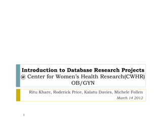 Introduction to Database Research Projects
@ Center for Women’s Health Research(CWHR)
                 OB/GYN
    Ritu Khare, Roderick Price, Kalatu Davies, Michele Follen
                                               March 14 2012



1
 