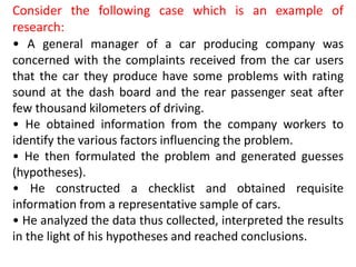 Consider the following case which is an example of
research:
• A general manager of a car producing company was
concerned with the complaints received from the car users
that the car they produce have some problems with rating
sound at the dash board and the rear passenger seat after
few thousand kilometers of driving.
• He obtained information from the company workers to
identify the various factors influencing the problem.
• He then formulated the problem and generated guesses
(hypotheses).
• He constructed a checklist and obtained requisite
information from a representative sample of cars.
• He analyzed the data thus collected, interpreted the results
in the light of his hypotheses and reached conclusions.
 