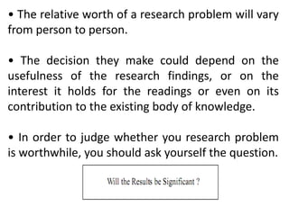 • The relative worth of a research problem will vary
from person to person.
• The decision they make could depend on the
usefulness of the research findings, or on the
interest it holds for the readings or even on its
contribution to the existing body of knowledge.
• In order to judge whether you research problem
is worthwhile, you should ask yourself the question.
 