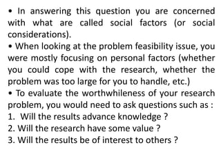 • In answering this question you are concerned
with what are called social factors (or social
considerations).
• When looking at the problem feasibility issue, you
were mostly focusing on personal factors (whether
you could cope with the research, whether the
problem was too large for you to handle, etc.)
• To evaluate the worthwhileness of your research
problem, you would need to ask questions such as :
1. Will the results advance knowledge ?
2. Will the research have some value ?
3. Will the results be of interest to others ?
 