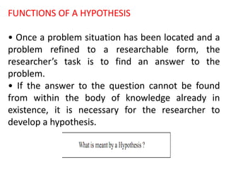 FUNCTIONS OF A HYPOTHESIS
• Once a problem situation has been located and a
problem refined to a researchable form, the
researcher’s task is to find an answer to the
problem.
• If the answer to the question cannot be found
from within the body of knowledge already in
existence, it is necessary for the researcher to
develop a hypothesis.
 