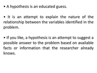• A hypothesis is an educated guess.
• It is an attempt to explain the nature of the
relationship between the variables identified in the
problem.
• If you like, a hypothesis is an attempt to suggest a
possible answer to the problem based on available
facts or information that the researcher already
knows.
 