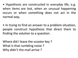 • Hypothesis are constructed in everyday life, e.g.
when items are lost, when an unusual happening
occurs or when something does not act in the
normal way.
• In trying to find an answer to a problem situation,
people construct hypothesis that direct them to
finding the solution to a question.
Where did I leave the scooter key ?
What is that rumbling noise ?
Why didn’t the mail arrive ?
 